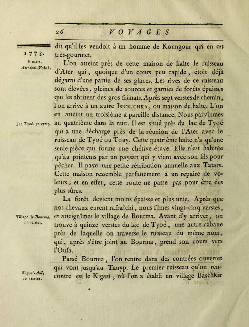 i 77 3- î mars. Aterskoi-Volok, Lac Tyoé. je veht. Village de Hotirm». 2 S ventes. Xigasi-Aul, 20 ventes. dit qu’il les vendoit à un homme de Koungour qu'i en est très-gourmet. L’on atteint près de cette maison de halte le ruisseau d’Ater qui , quoique d’un cours peu rapide , étoit déjà dégarni d’une partie de ses glaces. Les rives de ce ruisseau sont élevées, pleines de sources et garnies de forêts épaisses qui les abritent des gros frimats. Après sept verstes de chemin, l’on arrive à un autre Isbouchka , ou maison de halte. L’on en atteint un troisième à pareille distance. Nous parvînmes au quatrième dans la nuit. Il est situé près du lac de Tyoé qui a une décharge près de la réunion de l’Ater avec le ruisseau de Tyoé ou Touy. Cette quatrième halte n’a qu’une seule pièce qui forme une chétive étuve. Elle n’est habitée qu’au printems par un paysan qui y vient avec son fils pour pêcher. Il paye une petite rétribution annuelle aux Tatars. Cette maison ressemble parfaitement à un repaire de vo- leurs ; et en effet, cette route ne passe pas pour être des plus sûres. La forêt devient moins épaisse et plus unie. Après que nos chevaux eurent rafraîchi, nous fîmes vingt-cinq verstes, et atteignîmes le village de Bourma. Avant d’y arriver; on trouve à quinze verstes du lac de Tyoé , une autre cabane près de laquelle on traverse le ruisseau du même nom, qui, après s’être joint au Bourma, prend son cours vers l’Oufa. Passé Bourma, l’on rentre dans des contrées ouvertes qui vont jusqu’au Tanyp. Le premier ruisseau qu’on ren- contre est le Kigasi , où l’on a établi un village Baschkir