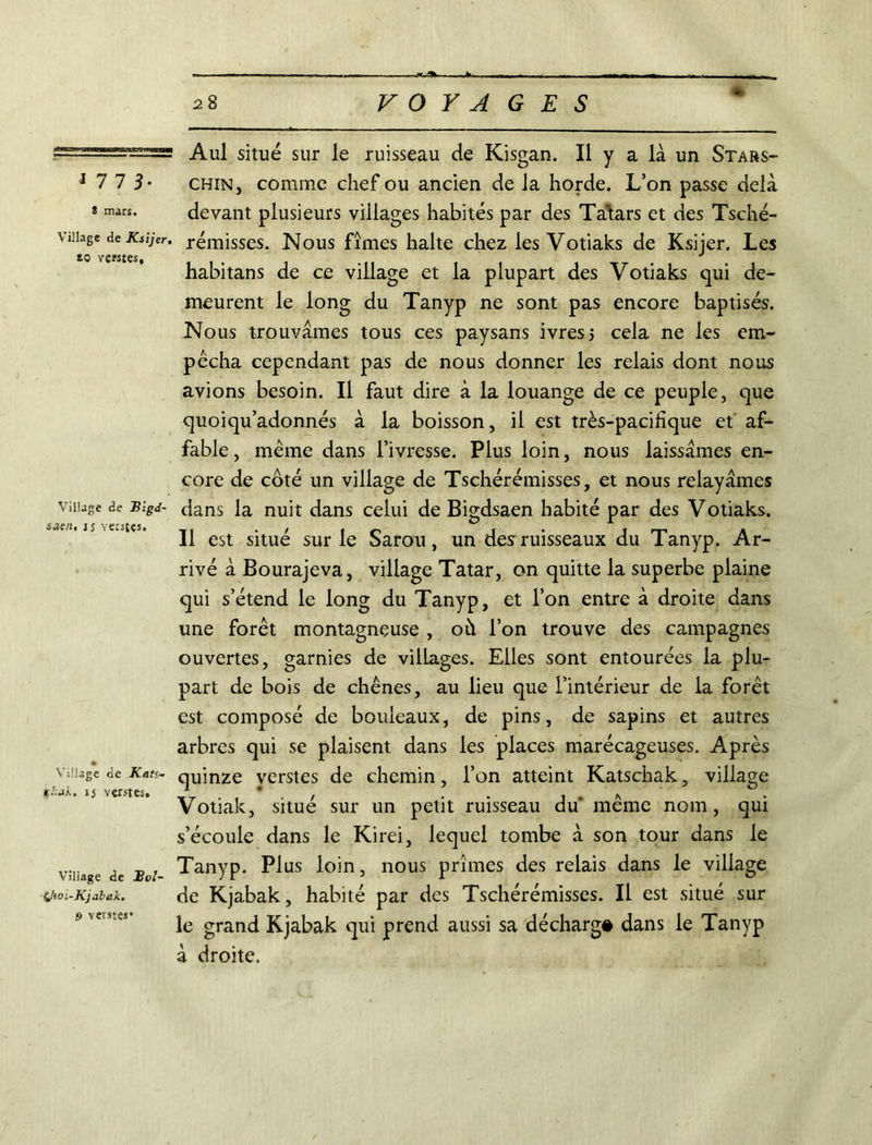 *77 3- t mars. Village de Ksijer. to ventes. Village de Blgd- saen. ij Yerstes. Village de Kats- gkjk. ij verstes. Viliage de £i>1- i/toi-Kjalak. O verstes* % Aul situé sur le ruisseau de Kisgan. Il y a là un Stars- chin, comme chef ou ancien de la horde. L’on passe delà devant plusieurs villages habités par des Ta’tars et des Tsché- rémisses. Nous fîmes halte chez les Votiaks de Ksijer. Les habitans de ce village et la plupart des Votiaks qui de- meurent le long du Tanyp ne sont pas encore baptisés. Nous trouvâmes tous ces paysans ivres, cela ne les em- pêcha cependant pas de nous donner les relais dont nous avions besoin. Il faut dire à la louange de ce peuple, que quoiqu’adonnés à la boisson, il est très-pacifique et af- fable, même dans l’ivresse. Plus loin, nous laissâmes en- core de côté un village de Tschérémisses, et nous relayâmes dans la nuit dans celui de Bigdsaen habité par des Votiaks. Il est situé sur le Sarou, un des ruisseaux du Tanyp. Ar- rivé à Bourajeva, village Tatar, on quitte la superbe plaine qui s’étend le long du Tanyp, et l’on entre à droite dans une forêt montagneuse , où l’on trouve des campagnes ouvertes, garnies de villages. Elles sont entourées la plu- part de bois de chênes, au lieu que l’intérieur de la forêt est composé de bouleaux, de pins, de sapins et autres arbres qui se plaisent dans les places marécageuses. Après quinze verstes de chemin, l’on atteint Katschak, village Votiak, situé sur un petit ruisseau du' même nom, qui s’écoule dans le Kirei, lequel tombe à son tour dans le Tanyp. Plus loin, nous prîmes des relais dans le village de Kjabak, habité par des Tschérémisses. Il est situé sur le grand Kjabak qui prend aussi sa décharg# dans le Tanyp à droite.