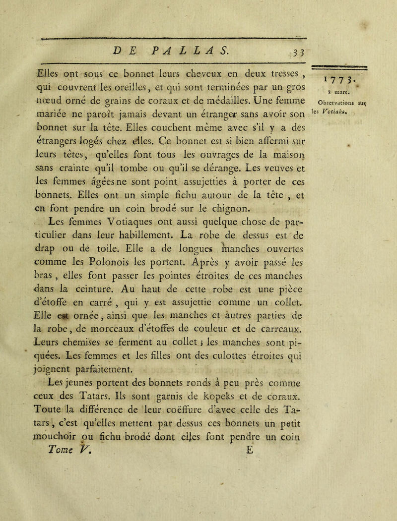 Elles ont sous ce bonnet leurs cheveux en deux tresses , qui couvrent les oreilles, et qui sont terminées par un gros nœud orné de grains de coraux et de médailles. Une femme mariée ne paroît jamais devant un étranger sans avoir son bonnet sur la tête. Elles couchent même avec s’il y a des étrangers logés chez elles. Ce bonnet est si bien affermi sur leurs têtes, qu’elles font tous les ouvrages de la maison sans crainte qu’il tombe ou qu’il se dérange. Les veuves et les femmes âgées ne sont point assujetties à porter de ces bonnets. Elles ont un simple fichu autour de la tête , et en font pendre un coin brodé sur le chignon. Les femmes Votiaques ont aussi quelque chose de par- ticulier dans leur habillement. La robe de dessus est de drap ou de toile. Elle a de longues manches ouvertes comme les Polonois les portent. Après y avoir passé les bras , elles font passer les pointes étroites de ces manches dans la ceinture. Au haut de cette robe est une pièce d’étoffe en carré , qui y est assujettie comme un collet. Elle est ornée, ainsi que les manches et autres parties de la robe, de morceaux d’étoffes de couleur et de carreaux. Leurs chemises se ferment au collet j les manches sont pi- quées. Les femmes et les filles ont des culottes étroites qui joignent parfaitement. Les jeunes portent des bonnets ronds à peu près comme ceux des Tatars. Ils sont garnis de kopeks et de coraux. Toute la différence de leur coëffure d’avec celle des Ta- tars , c’est qu’elles mettent par dessus ces bonnets un petit mouchoir pu fichu brodé dont elles font pendre un coin Tcme V. E 1773- S mars. Observations sus; les Votiaks. ■r