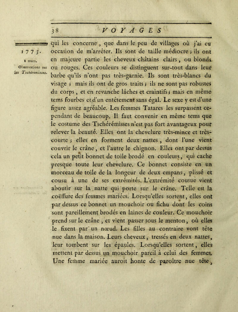 i77 J. 8 mars. Observations sur Jes Tschéremisses, qui les concerne , que dans le peu de villages où j ai eu occasion de m’arrêter. Ils sont de taille médiocre 5 ils ont en majeure partie les cheveux châtains clairs , ou blonds, ou rouvres. Ces couleurs se distinguent sur-tout dans leur barbe qu’ils n’ont pas très-garnie. Ils sont très-blancs du visage > mais ils ont de gros traits j iis ne sont pas robustes du corps, et en revanche lâches et craintifs j mais en même tems fourbes et d’un entêtement sans égal. Le sexe y est d’une figure assez agréable. Les femmes Tatares les surpassent ce- pendant de beaucoup. Il faut convenir en même tems que le costume des Tschérémisses n’est pas fort avantageux pour relever la beauté. Elles ont la chevelure très-mince et très- courte j elles en forment deux nattes , dont l’une vient couvrir le crâne , et l’autrç le chignon. Elles ont par dessus cela un petit bonnet de toile brodé en couleurs, qui cache presque toute leur chevelure. Ce bonnet consiste en un morceau de toile de la longeur de deux empans, plissé et cousu à une de ses extrémités. L’extrémité cousue vient aboutir sur la natte qui porte sur le crâne. Telle est la coëffure des femmes mariées. Lorsqu’elles sortent, elles ont par dessus ce bonnet un mouchoir ou fichu dont les coins sont pareillement brodés en laines de couleur. Ce mouchoir prend sur le crâne , et vient passer sous le menton, où elles le fixent par 'un nœud. Les filles au contraire vont tète nue dans la maison. Leurs cheveux, tressés en deux nattes, leur tombent sur les épaules. Lorsqu’elles sortent, elles mettent par dessus un mouchoir pareil à celui des femmes* Une femme mariée auroit honte de paroître nue têtCj