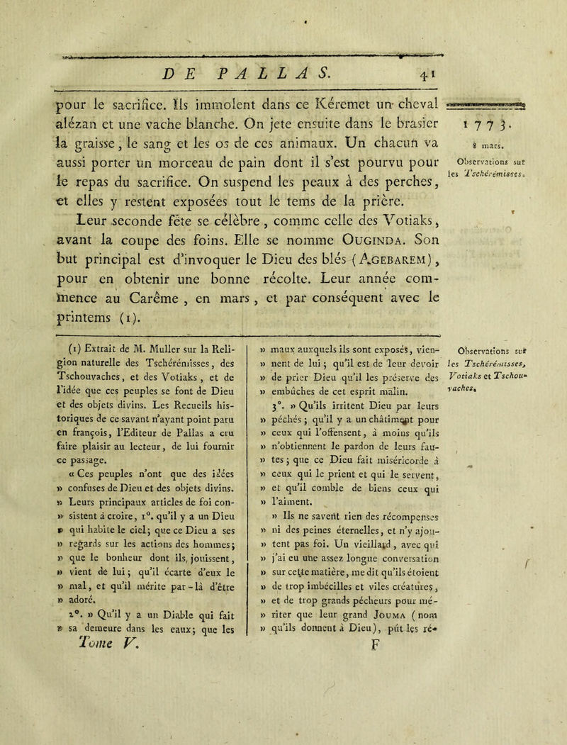 pour ie sacrifice. Ils immolent dans ce Kéremet un- cheval alezan et une vache blanche. On jete ensuite dans le brasier 1773. la vraisse, le sang: et les os de ces animaux. Un chacu.fi V3» 8 mars. O J u aussi porter un morceau de pain dont il s’est pourvu pour observations sut 1 . . _ _ . . v . .les 'TschérémisstSi le repas du sacrifice. On suspend les peaux a des perches, €t elles y restent exposées tout le tems de la prière. Leur seconde fête se célèbre , comme celle des Yotiaks, avant la coupe des foins. Elle se nomme Ouginda. Son but principal est d’invoquer le Dieu des blés ( Agebarem) , pour en obtenir une bonne récolte. Leur année com- mence au Carême , en mars , et par conséquent avec le printems (1). (1) Extrait de M. Muller sur la Reli- gion naturelle des Tschérémisses, des Tschouvaches, et des Votiaks , et de l’idée que ces peuples se font de Dieu et des objets divins. Les Recueils his- toriques de ce savant n’ayant point paru en françois, l’Editeur de Pallas a cru faire plaisir au lecteur, de lui fournir ce passage. « Ces peuples n’ont que des idées n confuses de Dieu et des objets divins. » Leurs principaux articles de foi con- » sistent à croire, x°. qu’il y a un Dieu *> qui habite le ciel; que ce Dieu a ses »> regards sur les actions des hommes; n que le bonheur dont ils, jouissent, » vient de lui ; qu’il écarte d’eux le » mal, et qu’il mérite par-là d’être » adoré. i°. » Qu’il y a un Diable qui fait » sa demeure dans les eaux; que les Tome V. » maux auxquels ils sont exposés, vien- » nent de lui ; qu’il est de leur devoir » de prier Dieu qu’il les préserve des » embûches de cet esprit malin. 30. » Qu’ils irritent Dieu par leurs » péchés ; qu’il y a un châtim^it pour » ceux qui l’offensent, à moins qu’ils » n’obtienr.ent le pardon de leurs fau- » tes ; que ce Dieu fait miséricorde à » ceux qui le prient et qui le servent, » et qu’il comble de biens ceux qui » l’aiment. » Ils ne savent rien des récompenses » ni des peines éternelles, et n’y ajou- » tent pas foi. Un vieillard , avec qui » j’ai eu uhe assez longue conversation » sur cette matière, me dit qu’ils étoient » de trop imbécilles et viles créatures, » et de trop grands pécheurs pour mé- » riter que leur grand Jouma (nom » qu’ils donnent à Dieu), pût les ré* F Observations sur les Tschérénnsscs, Votiaks et 1’schou“ vaches, f