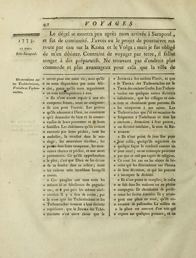 1 7 7 3- i 2 mars. Selo-Sarapoul. Observations sur les Tschérémisses, Kotiakset Tschou- va.cbcs. 42 VOYAGES Le dégel se montra peu après mon arrivée à Sarapoul , et fut de continuité. J’avois eu le projet de poursuivre ma route par eau sur la Kama et le Volga 5 mais je fus obligé de m’en désister. Contraint de voyager par terre, il fallut songer à des préparatifs. Ne trouvant pas d’endroit plus commode et plus avantageux pour cela que la ville de » server pour une autre vie ; mais qu’ils » ne nous disputoient pas cette féli- » cité , parce qu’ils nous regardoient » en tout très-supérieurs à eux. » Ils n’ont aucun espoir à une ré- » compense future, aussi ne craignent- » ils rien pour l’avenir. Les prières » qu’ils adressent à Dieu, ne consistent » qu’à demander du bien et la conser- » vation de leurs personnes et leurs » familles. Les châtirnens qu’ils croient » encourir par leurs péchés , sont les 1» maladies, la stérilité dans le ma- » riage , les mauvaises récoltes, les » perles dans leurs troupeaux, les mau- « vaises chasses et pêches, et une mort » prématurée. Ce qu'ils appréhendent » le plus, c’est que Dieu ne les écrase » de sa foudre dans sa colère ; aussi » les voit-on tous tremblans lorsqu’il » tonne. » Ces peuples ont tous trois les » mêmes id es fabuleuses du paganîs- )» me, et à peu près les mêmes céré- » monics. Il y a lieu de croire , par » le nom que les Tschérémisses et les ■» Tschouvaches donnent à leur divinité » supérieure, que le Jouma desTché- » remisses n’est autre chose que le » Joumala des anciens Finois, et que » le Thora des Tschouvaches est le » Tho r des anciens Goths. Les Tschou- » vaches ont quelques autres divinités » inférieures , que1 les villages et can- » tons se choisissent pour patrons. Ils » les comparent à nos saints. Les » Tschouvaches que j’ai eu occasion de » fréquenter à Tschébarar et dans les » environs , donnoîent à leur patron , » ou divinité tutélaire , le nom de Bo- » RODON. » Ils n’ont point de jour fixe pour » Jeur culte, quoiqu’ils regardent en » quelque façon le vendredi comme un » jour sacré ; on ne remarque pourtant » pas que ce soit par esprit de religion. » Ce sont les cas ou les objets de be- » soins qui les déterminent sur l’heure » de leur dévotion, et qui les portent » à invoquer la divinité. » Ils n’ont point de temples j le culte » se fait dans les maisons ou en pleine » campagne. Ils choisissent de préfé- » rence les forêts écartées. Ils y arran- » gent une place en rond, qu’ils en- » tourent de palissades. Le milieu de v la place est couvert d’un toit qui » repose sur quelques poteaux $ et ec