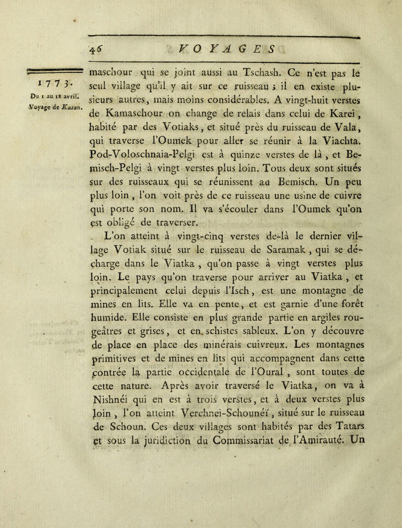 1 7 7 3- Du i au 18 avril. vV-oyage de Kasan. maschour qui se joint aussi au Tschash. Ce n’est pas le seul village qu’il y ait sur ce ruisseau > il en existe plu- sieurs autres, mais moins considérables. A vingt-huit verstes de Kamaschour on change de relais dans celui de Karei, habité par des V otiaks, et situé près du ruisseau de Vala, qui traverse l’Oumek pour aller se réunir à la Viachta. Pod-Voloschnaia-Peigi est à quinze verstes de là , et Be- misch-Pelgi à vingt verstes plus loin. Tous deux sont situés sur des ruisseaux qui se réunissent au Bemisch. Un peu plus loin , l’on voit près de ce ruisseau une usine de cuivre qui porte son nom. Il va s’écouler dans l’Oumek qu’on est oblige de traverser. L’on atteint à vingt-cinq verstes de-là le dernier vil- lage Voîiak situé sur le ruisseau de Saramak , qui se dé- charge dans le Viatka , qu’on passe à vingt verstes plus loin. Le pays qu’on traverse pour arriver au Viatka , et principalement celui depuis l’Isch, est une montagne de mines en lits. Elle va en pente, et est garnie d’une forêt humide. Elle consiste en plus grande partie en argiles rou- geâtres et grises, et en. schistes sableux. L’on y découvre de place en place des minérais cuivreux. Les montagnes primitives et de mines en lits qui accompagnent dans cette .contrée la partie occidentale de l’Oural , sont toutes de cette nature. Après avoir traversé le Viatka, on va à Nishnéi qui en est à trois verstes, et à deux verstes plus Join , l’on atteint Verchnei-Schounéï, situé sur le ruisseau de Schoun. Ces deux villages sont habités par des Tatars et sous la juridiction du Commissariat de. l’Amirauté. Un