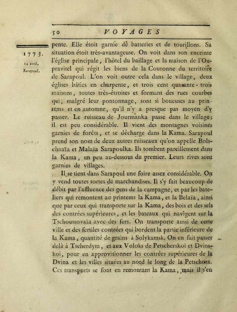 17 7 3. J4 avril. Sarapoul, pente. Elle étoit garnie dè batteries et de tourillons. Sa situation étoit très-avantageuse. On voit dans son enceinte l'église principale,. l'hôtel du baillage et la maison de l’Ou- pravitel qui régit les biens de la Couronne du territoire de Sarapoul. L’on voit outre cela dans le village, deux églises bâties en charpente, et trois cent quarante - trois maisons, toutes très-étroites et formant des rues courbes qui, malgré leur pontonnage, sont si boueuses au prin- îems et en automne, qu’il n’y a presque pas moyen d’y passer. Le ruisseau de Jourmanka passe dans le village; il est peu considérable. Il vient des montagnes voisines garnies de forets, et se décharge dans la Kama, Sarapoul prend son nom de deux autres ruisseaux qu’on appelle Bols- chnaïa et Malaïa Sarapoulka. Ils tombent pareillement dans la Kama, un peu au-dessous du premier. Leurs rives sont garnies de villages. Il se tient dans Sarapoul une foire assez considérable. On y vend toutes sortes de marchandises. Il s’y fait beaucoup de débit par l’affluence des gens de la campagne, et par les bâte- liers qui remontent au printems la Kama, et la Belaïa , ainsi que par ceux qui transporte sur la Kama, des bois et des sels des contrées supérieures, et les bateaux qui navigent sur la Tschoussovaïa avec des fers. On transporte aussi de cette ville et des fertiles contrées qui bordent la partie inférieure de la Kama, quantité de grains à Solykamsk. On en fait passer delà à Tschcrdym , étaux Voloks de Petscherskoi et Dvins- koi, pour en approvisionner les contrées supérieures de la Dvina et les villes situées au nord le long de la Petschora. Ces transports se font en remontant la Kama, .mais il s’en