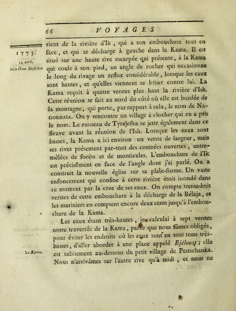 1 7 7 3* 24 avril. Selo OustIkofskoé te la vient de la rivière d’Ik , qui a son embouchure tout en face , et qui se déchargé a gauche dans la Kama. Il est situé sur une haute rive escarpee qui présente , à la Kama qui coule à son pied, un angle de rocher qui occasionne le long du rivage un reflux considérable , lorsque les eaux sont hautes, et quelles viennent se briser contre lui La Kama reçoit à quatre verstes plus haut la rivière dish. Cette réunion se fait au nord du côte ou elle est bordee d.e la montagne, qui porte , par rapport à cela, le nom de Na- gornaia. On y rencontre un village a clocher qui en a pris le nom. Le ruisseau de Tyrajefka se jette également dans ce fleuve avant la réunion de l’Ish. Lorsque les eaux sont basses, la Kama a ici environ un verste de largeur , mais ses rives présentent par-tout des contrées ouvertes , entre- mêlées de forêts et de monticules. L’embouchure de 1 Ik est précisément en face de l’angle dont jai parlé. On a construit la nouvelle église sur sa plate-forme. Un vaste enfoncement qui confine à cette rivière étoit mondé dans, ce moment par la crue de ses eaux. On compte trente-h*jit verstes de cette embouchure à la décharge de la Bélaja, et les mariniers en comptent encore deux cents jusqu’à l’embou- chure de la Kama. ^ Les eaux étant très-hautes , je. calculai sept verstes notre traversée de la Kama, parTe que nous fûmes obliges„ pour éviter les endroits où les e^ux sont' en tout tems tres- basses, d’aller aborder à une place appelé Bjé!ous%t ; elle est subitement au-dessous du petit village de Pestschanka» Nous n’arrivàmes sur l’autre rive qu’à midi , et nous ne %