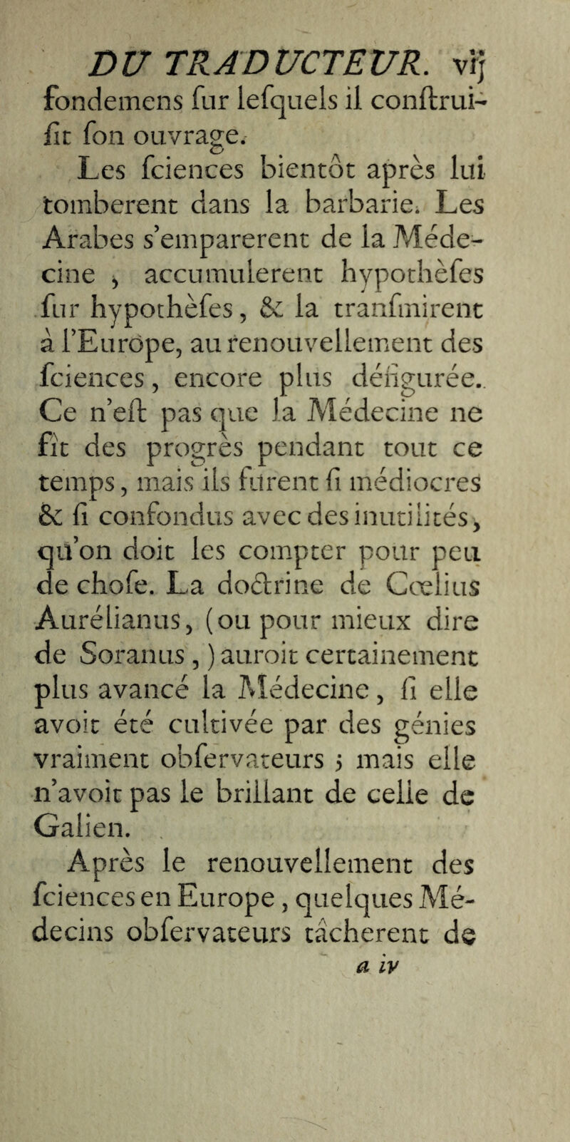 Dtr TRADUCTEUR, vfj fondemens fur lefquels il conftrui- lit fon ouvrage. Les fciences bientôt après lui tombèrent dans la barbarie. Les Arabes s’emparèrent de la Méde- cine y accumulèrent hypotlièfes fur hypothèfes, & la tranfmirenc à l’Europe, au renouvellement des fciences, encore plus déiigurée. Ce n’eft pas que la Médecine ne fît des progrès pendant tout ce temps, mais iis furent fi médiocres êc fi confondus avec des inutilités, qü’on doit les compter pour peu de chofe. La dodrine de Cœlius Aurélianus, (ou pour mieux dire de Soranus, ) auroit certainement plus avancé la Médecine, fi elle avoir été cultivée par des génies vraiment obfervateurs 5 mais elle n’avoit pas le brillant de celle de Galien. Après le renouvellement des fciences en Europe, quelques Mé- decins obfervateurs tâchèrent de a IV