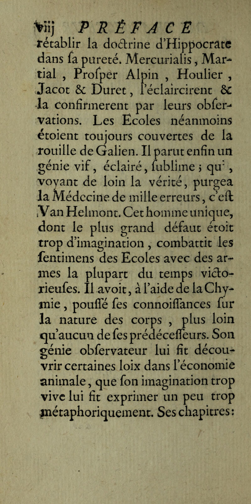 ^iji PRÉFACE técablir la dodrine d’Hippocrate dans la pureté. Mercurialis, Mar- tial , Profper Alpin , Houlier , Jacot & Duret, l’éclaircirent & -la Confirmèrent par leurs obfer- varions. Les Ecoles néanmoins étoient toujours couvertes de la rouille de Galien. Il parut enfin un génie vif, éclairé, lublime 5 qu’ , voyant de loin la vérité, purgea la Médecine de mille erreurs, c’eft; iVan Helmont. Cet homme unique, dont le plus grand défaut étoit trop d’imagination , combattit les fentimens des Ecoles avec des ar- mes la plupart du temps vido- rieufes. Il avoir, à l’aide de la Cliy- mie, poulTé fes connoifîances fur la nature des corps , plus loin qu’aucun de fes prédécefleurs. Son génie obfervateur lui fit décou- vrir certaines loix dans l’économie animale, que fon imagination trop vive lui fit exprimer un peu trop inétaphoriquement. Ses chapitres: