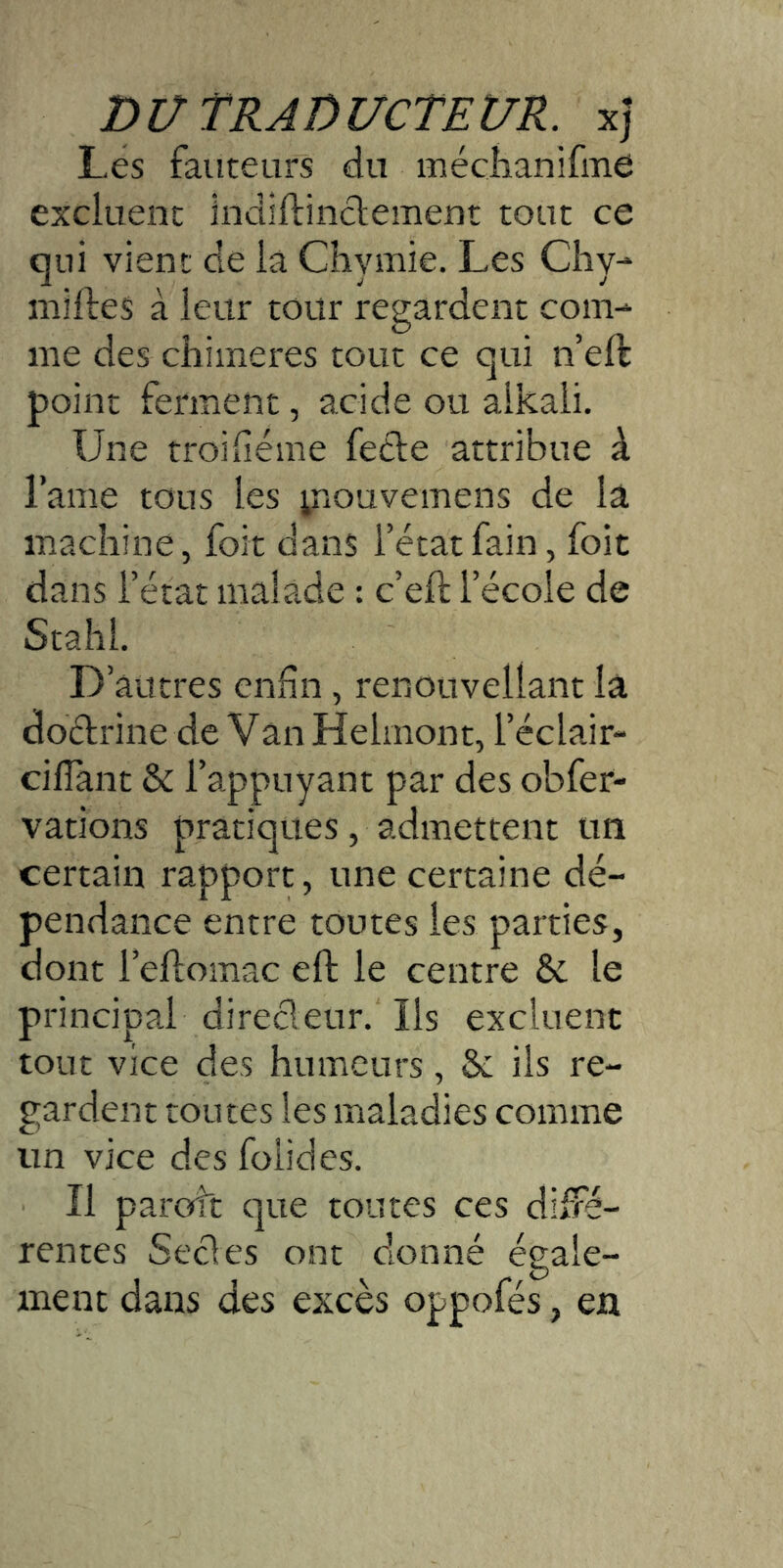 Les fauteurs du méciianifme excluent indiflinclement tout ce qui vient de la Chymie. Les Cliy-* niiftes à leur tour regardent com- me des chimères tout ce qui n eft point ferment, acide ou alkali. Une troiiléme fetle attribue à l’ame tous les yiouvemens de la machine, foit dans l’étatfain, foit dans l’état malade : c’eft l’école de Stahl. D’autres enfin, renouvellant la doélrine de Van Helmont, l’éclair- cifîant & l’appuyant par des obfer- vations pratiques, admettent un certain rapport, une certaine dé- pendance entre toutes les parties, dont l’eflomac eft le centre & le principal direcleur. Ils excluent tout vice des humeurs, &; ils re- gardent toutes les maladies comme un vice des folides. Il parott que toutes ces diffé- rentes Secles ont donné égale- ment dans des excès oppofés, en