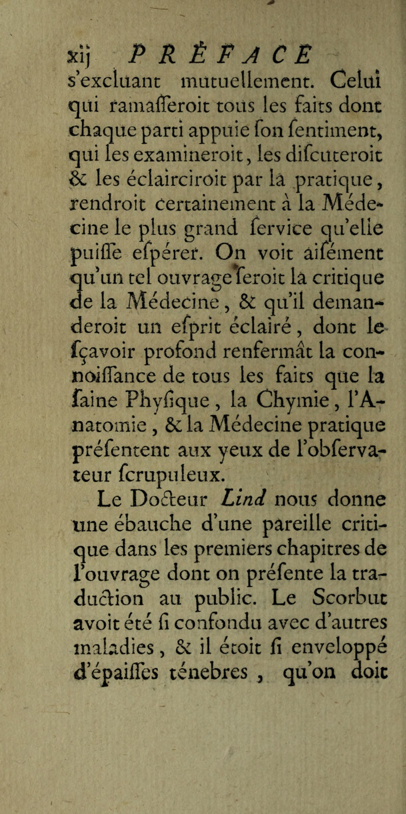 xij P KÈt A CE s’excluant mutuellement. Celui qui fainalTeroit tous les faits donc chaque parti appuie fon fentiment, qui les examineroit, les difcuteroic éc les éclairciroit par là pratique, fendroit Certainement à la Méde* cinele plus grand lervice quelle pLiifle efpérer. On voit âifément qu’un tel ouvrage feroit là critique de la Médecine , & qu’il deman- deroit un efprit éclairé, dont le fçavoir profond renfermât la con- noiflance de tous les faits que la faine Pliyhque , la Chymie, l’A- natomie , & la Médecine pratique préfentent aux yeux de l’obferva- teur fcrupuleux. Le Doéleur Liai nous donne une ébauche d’une pareille criti- que dans les premiers chapitres de l’ouvrage dont on préfente la tra- duclion au public. Le Scorbut avoir été fi confondu avec d’autres maladies, & il écoit fi enveloppé d’épaifies ténèbres , qu’on doit