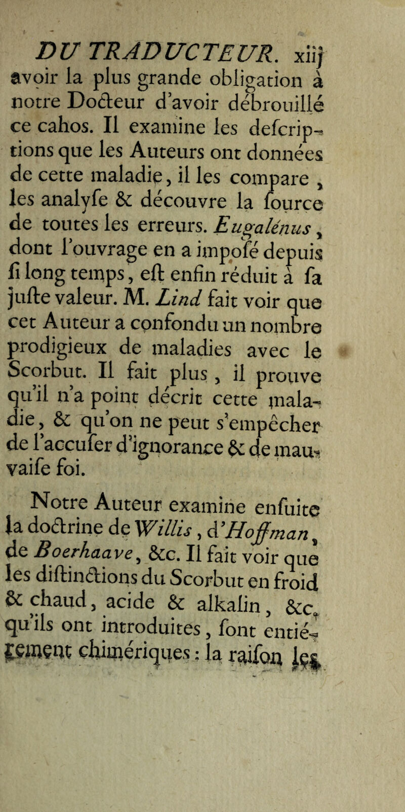 avçir la plus grande obligation à notre Dodeur d’avoir débrouillé ce cahos. Il examine les defcrip-* fions (jue les Auteurs ont données de cette maladie, il les compare , les analyfe & découvre la fourçe de toutes les erreurs. Eugalénus, dont l’ouvrage en a impolé depuis fi long temps, eft enfin réduit à fa jufte valeur. M. Zind fait voir que cet Auteur a confondu un nombre prodigieux de maladies avec le Scorbut. Il fait plus , il prouve qu’il n’a point décrit cette mala- die , & qu’on ne peut s’empêcher de l’accufer d’ignorance & de raau, vaifefoi. Notre Auteur examine enfuite la dodrine de VCillis, A’Hoj^man y de Boerhaavcy &c. Il fait voir que les diftindions du Scorbut en froid & chaud, acide & alkalin, &c, quils ont introduites, font entié-? iteiiiçnc çfoméricjiies : la r^ifoq Jç|