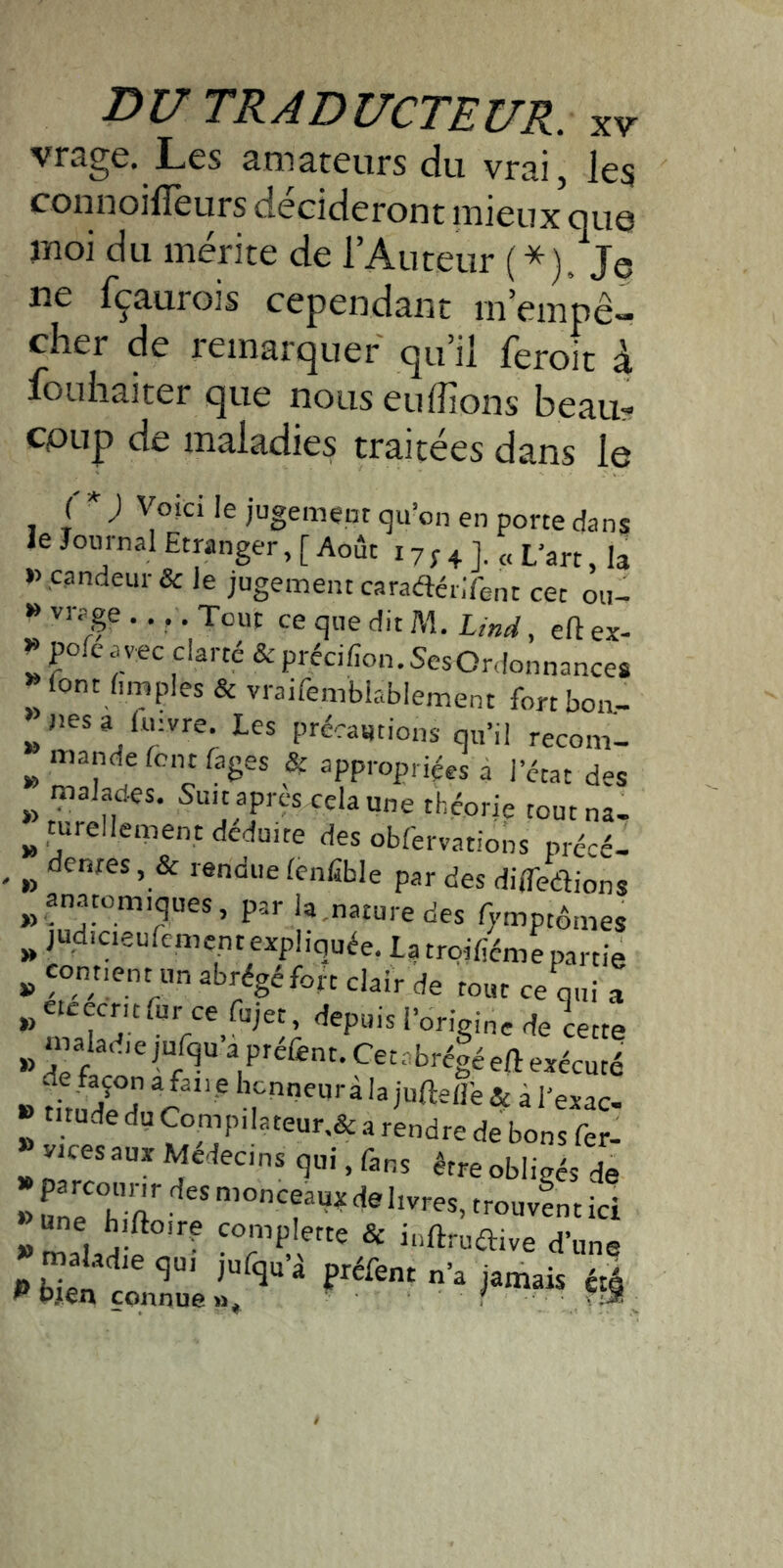 vrage. Les amateurs du vrai, les connoilTeurs décideront mieux’que moi du mérite de l’Auteur (*). Je ne fçaurois cependant m’empê- cher de remarquer qu’il feroit à iouhaiter que nous eulîions beau? coup de maladies traitées dans le ( j Voici le jugement qu’on en porte dans le Journal Etranger, [ Août 17 ; 4 J. « L’art, I3 »,candeur& le jugement caradérlfent cet ou- » vrage .. . Tout ce que dit M. Lind, eft ex- ^ pofeavec clarté & précifon.SesOrdonnances »font ûmples & vrairembkblement fortboa- ^ Jies a Imvre. Les précautions qu’il recom- ^ mande font Pages appropriées a l’état des malades. Suit après cela une théorie toutna- ^ turellement déduite des obfervations précé- ^ dentes, & rendue (enfible par des dilTedlions ^^ anatomiques, par la,nature des Tymptémes ^ judicieulemcnt expliquée. La troifiéme partie » fondent un abrégé fort clair de tout ce qui a „eteecmfur ce fujet, depuis l’origine de cette » “’f P^éfent. Cetabré|é eft exécuté de façon a fan e honneurà la juftefl’e & à l’exar » v,c« Médecin, qui, fin, j, ■ “'plfm & inftrnfli.e d'on» -> bien tonna «