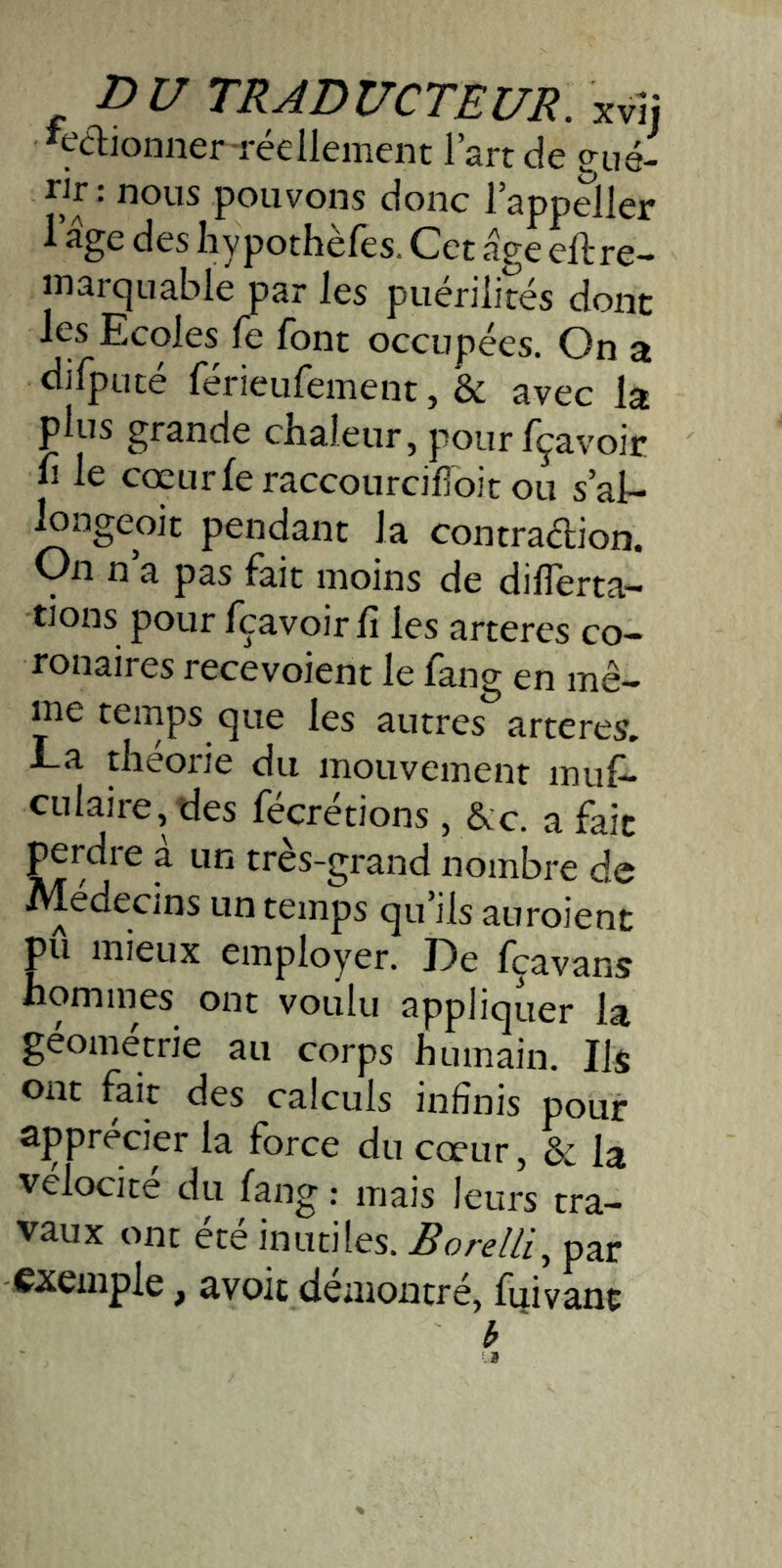 'çaionner réelleinent l’art de ?ué- pouvons donc l’appeller 1 âge des hypothèfes. Cet âge eftre- inarquable par les puérilités dont les Ecoles fe font occupées. On a difputé férieufement, & avec la plus grande chaleur, pourfçavoir h le cœurferaccourciffoit ou s’al- iongeoit pendant la contradion. On n a pas fait moins de dilTerta- tions pour fçavoir fi les arteres co- ronaires recevoient le fang en mê- ffie temps que les autres arteres. La théorie du mouvement muf- culaire, tles fécrétions, &:c. a fait perdre à un très-grand nombre de Médecins un temps qu’ils auroient pu mieux employer. De fçavans homines ont voulu appliquer la geometrie au corps humain. Ils ont fait des calculs infinis pour apprécier la force du cœur, & la vélocité du fang : mais leurs tra- vaux ont été inutiles. Borelli., par exemple, avoic démontré, fuivant