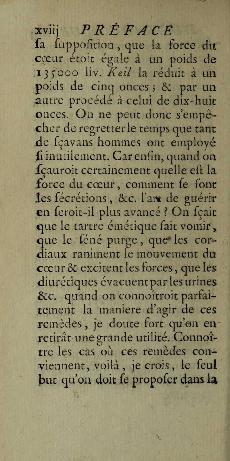 fa fuppofîcioa, que la force du coeur écoit égaie à un poids de i3 5'ooo iiv. Keil la réduit à un poids de cinq onces j 6c par un autre procédé à celui de dix-huit onces. On ne peut donc s’empê- cher de regretter le temps que tant de fçavans hommes ont employé fl inutilement. Car enfin, quand on fçauroit certainement quelle ell la force du cœur, comment fe font les fécrétions , dcc. l’ait de guérir en feroit-il plus avancé ? On fçait que le tartre émétique fait vomir, que le téné purge , que* les cor- diaux raniment le mouvement du cœur 6c excitent les forces, que les diurétiques évacuent par les urines &c. quand on connoitroit parfai- tement la maniéré d’agir de ces remèdes, je doute fort qu’on en retirât une grande utilité. Connoî- tre les cas o'i ces remèdes con- viennent, voilà, je crois, le feul J)ut qu’on doit fe propofer dans la