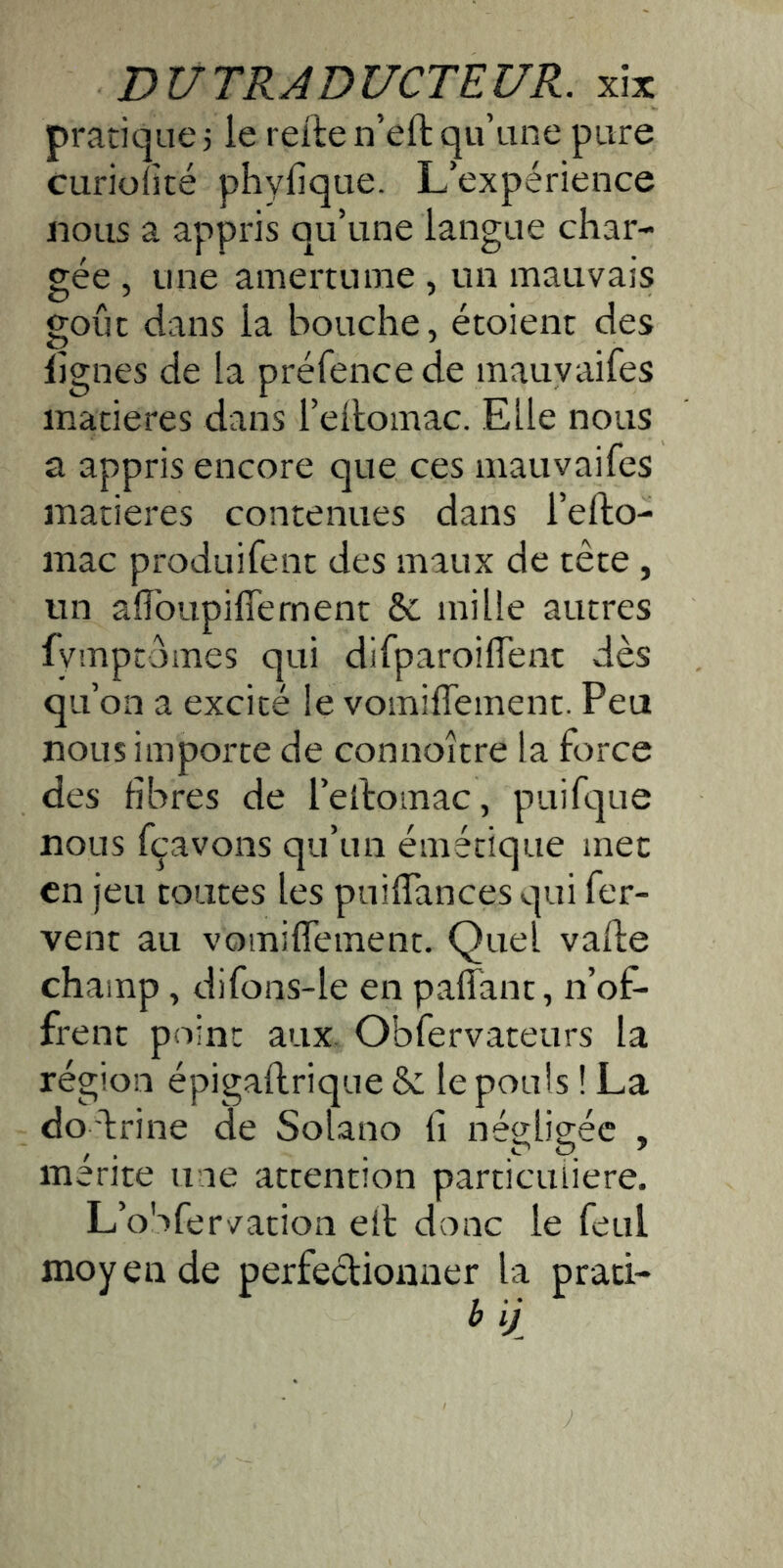 pratique 5 le relie n’eft qu’une pure curiofité phyfique. L’expérience «ous a appris qu’une langue char- gée , une amertume , un mauvais goût dans la bouche, étoient des lignes de la préfencede mauyaifes matières dans l’ellomac. Elle nous a appris encore que ces inauvaifes matières contenues dans l’efto- mac produifent des maux de tête , un affbupiffernent & mille autres fymptdmes qui difparoilTenc dès qu’on a excité le vomilTement. Peu nous importe de connoître la force des fibres de l’ellomac, puifque nous fçavons qu’un émétique mec en jeu toutes les puifiances qui fer- vent au vomilTement. Quel vade champ, difons-le en paflanc, n’of- frent point aux. Obfervateurs la région épigaftrique & le pouls ! La do 'lrine de Solano fi négligée , mérite une attention particulière. L’oSfervation eil donc le feul moy en de perfectionner la praci- b ij