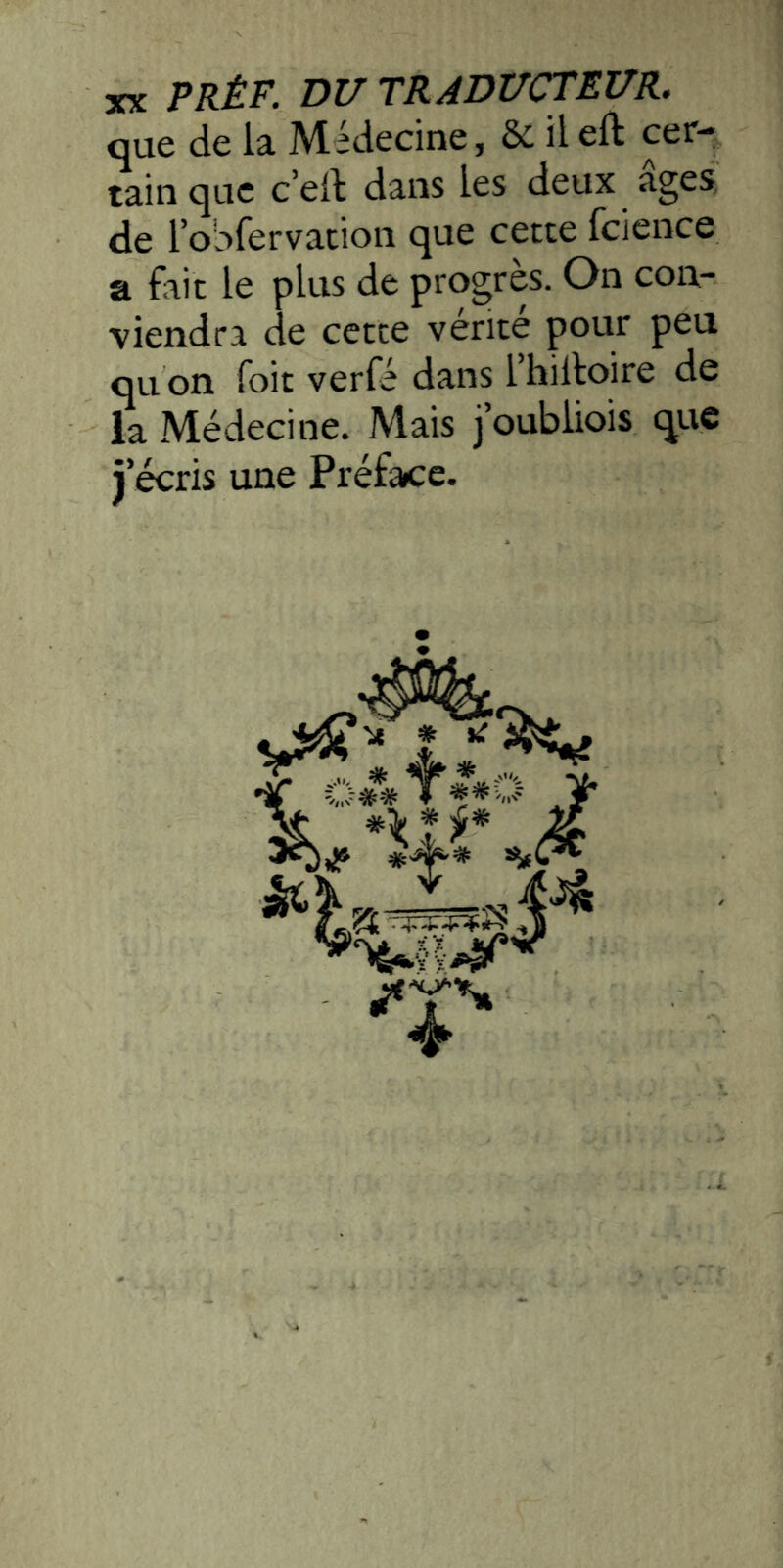 XK PRÊF. DU TRADUCTEUR. que de la Médecine, & il eft cer- tain que c’eit dans les deux âges de l’oSfervation que cette fcience a fait le plus de progrès. On con- viendra de cette vérité pour peu qu on foit verfé dans l’hilloire de la Médecine. Mais j’oubliois que j’écris une Préface.