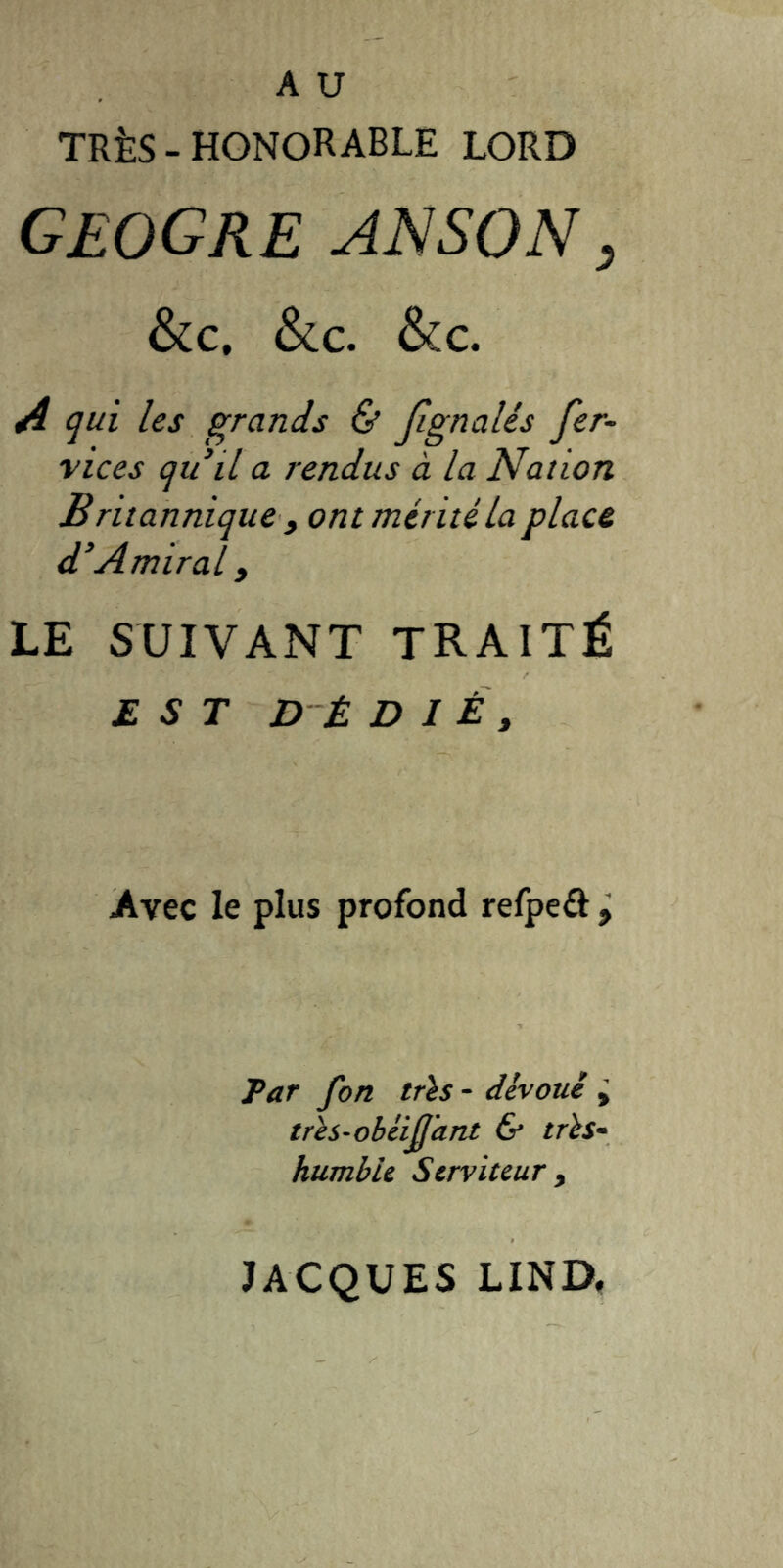 TRÈS - honorable LORD geogre an son , &c. &c. &c. A qui les grands & Jignalés fer- vices qu’il a rendus à la Nation Britannique , ont mérité la place d’Amiral y LE SUIVANT TRAITÉ EST D-È D I É y Avec le plus profond refpeô ÿ Par fon tris - dévoué ÿ très-obéijjant & très- humble Serviteur y JACQUES LIND,