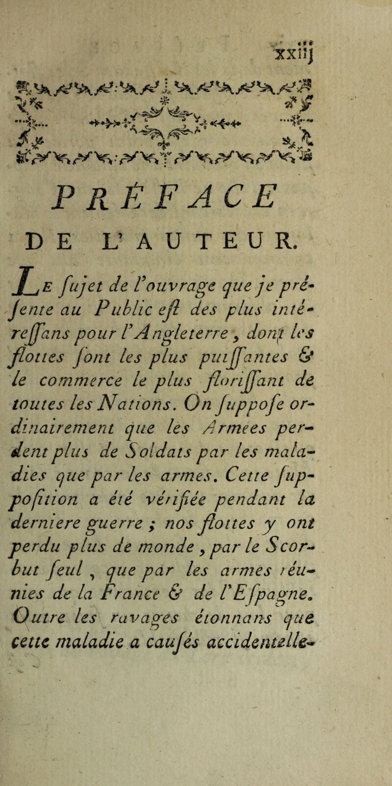 XXIJI PRÉFACE DE L’ AUTEUR. J_jE fujet de l’ouvrage que je pré- jente au Public ejl des plus inté- rejfans pour l’Angleterre , donf les flottes font les plus puiffantes & le commerce le plus floriffant de toutes les Nattons. On Juppofe or- dinairement que les Armees per- dent plus de Soldats par les mala- dies que par les armes. Cette Jup- pofition a été vérifiée pendant la derniere guerre ; nos flottes y ont perdu plus de monde y par le Scor- but fetil , que par les armes réu- nies de la France & de l'Efpagne. Outre les ravages étonnans que cette maladie a caufés accidentelle-