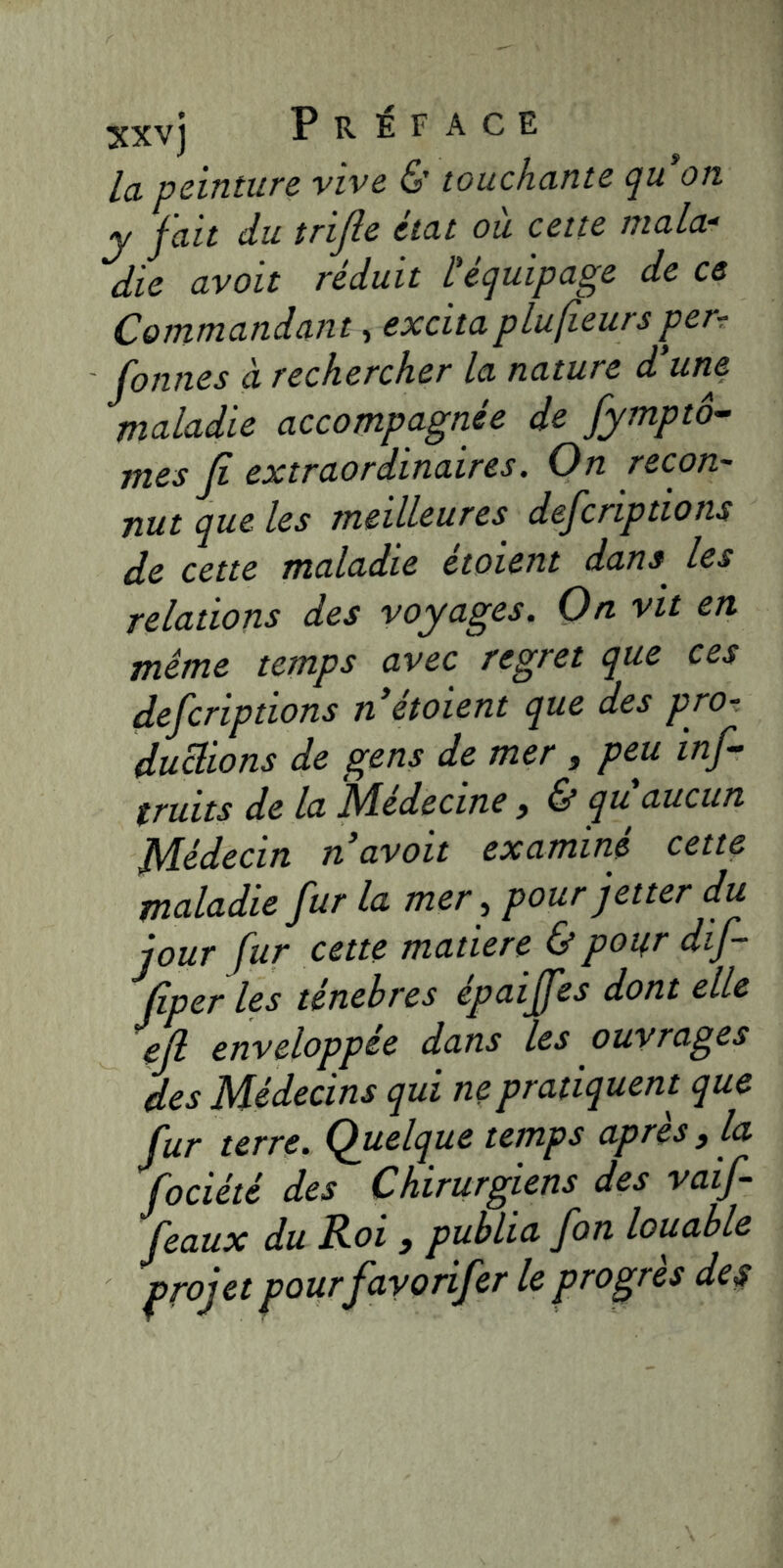 3£XVj P R EF ACE la peinture vive & touchante qu on y fait du trifte état où cette mala- die avait réduit L'équipage de ce Commandant, excita plufieurs perr fonnes à rechercher la nature d'un^ maladie accompagnée de fytnptô- mes Jî extraordinaires. On recon- nut que les meilleures defcriptions de cette maladie étaient dans les relations des voyages. Qn vit en même temps avec regret que ces defcriptions n étaient que des pro- ductions de gens de mer j peu inf- truits de la Médecine, & qu'aucun Médecin n avait examiné cette maladie fur la mer, pour jetter du jour fur cette matière & pour dif- Jiper les ténèbres epaijfes dont elle eft enveloppée dans les ouvrages des Médecins qui ne pratiquent que fur terre. (Quelque temps apres ^ la fociété des Chirurgiens des vaif- feaux du Roi > publia fon louable projet pour fayorifer le progrès des