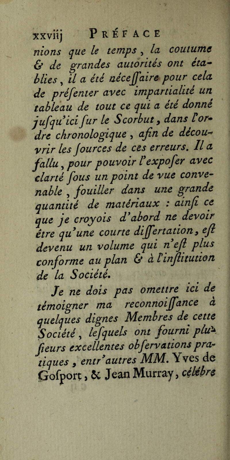 nions que le temps, la coutume & de grandes autorités ont éta-^ b lies ^ il a été aécejfaire pour cela de préfenter avec impartialité un tableau de tout ce qui a été donné jufquici fur le Scorbut, dans üor* dre chronologique , afin de décou-’ vrir les jources de ces erreurs. Il a fallu, pour pouvoir l'expofer avec clarté fous un point de vue conve- nable , fouiller dans une grande quantité de matériaux : ainfi ce que je croyois d'abord ne devoir être qu’une courte dijfertation, efi devenu un volume qui n efi plus conforme au plan Ù alinjlitution de la Société, Je ne dois pas omettre ici de témoigner ma reconnoiffance a quelques dignes Membres de^ cette Société^ lefquels ont fourni plu\ (leurs excellentes obfervations pra- tiques y entr’autres MM, Yves de pofport, ôc Jean Murray, célèbre