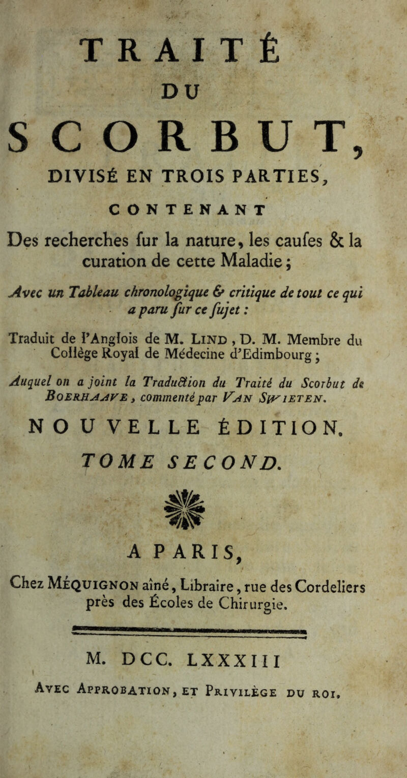 DU SCORBUT, DIVISÉ EN TROIS PARTIES, CONTENANT Des recherches fur la nature^ les caufes & la curation de cette Maladie ; Avec un Tableau chronologique critique de tout ce qui a paru fur ce fujet : Traduit de l’Angfois de M. Lind , D. M. Membre du Collège Royal de Médecine d^Edimbourg ; Auquel on a joint la Traduêtion du Traité du Scorbut de Boekuaave i commenté par Van Swi^ten, NOUVELLE ÉDITION. TOME SECOND. A PARIS, Chez Mjequignon aîné, Libraire, rue des Cordeliers près des Écoles de Chirurgie. M. DCC. LXXXIII Avec Approbation, et Privilège du roi.