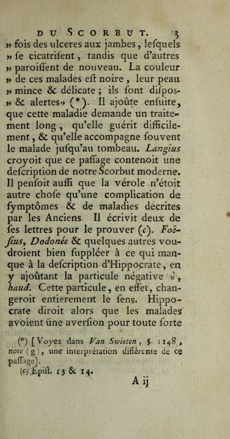 » fois des ulcérés aux jambes, lefquels » fe cicatrifent, tandis que d’autres » paroiffent de nouveau. La couleur » de ces malades eft noire , leur peau » mince & délicate ; ils font diîpos- » & alertes» (*). Il ajoûte enfuite, que cette maladie demande un traite- ment long, qu’elle guérit difficile- ment , & qu’elle accompagne fouvent le malade jufqu’au tombeau. Langius croyoit que ce paffage contenoit une defcription de notre Scorbut moderne. Il penfoit auffi que la vérole n’étoit autre chofe qu’une complication de fymptômes & de maladies décrites par les Anciens II écrivit deux de fes lettres pour le prouver (c). Foë- fiuSy Dodonée & quelques autres vou- droient bien fuppléer à ce qui man- que à la defcription d’Hippocrate, en y ajoûtant la particule négative a, haud. Cette particule, en effet, chan- geroit entieremeiït le fens. Hippo- crate diroit alors que les maîadesT avoient une averfion pour toute forte (*) [Voyez dans Van Swieten, J. 1148, note ( g ), une interprétation différente de ce paffage].