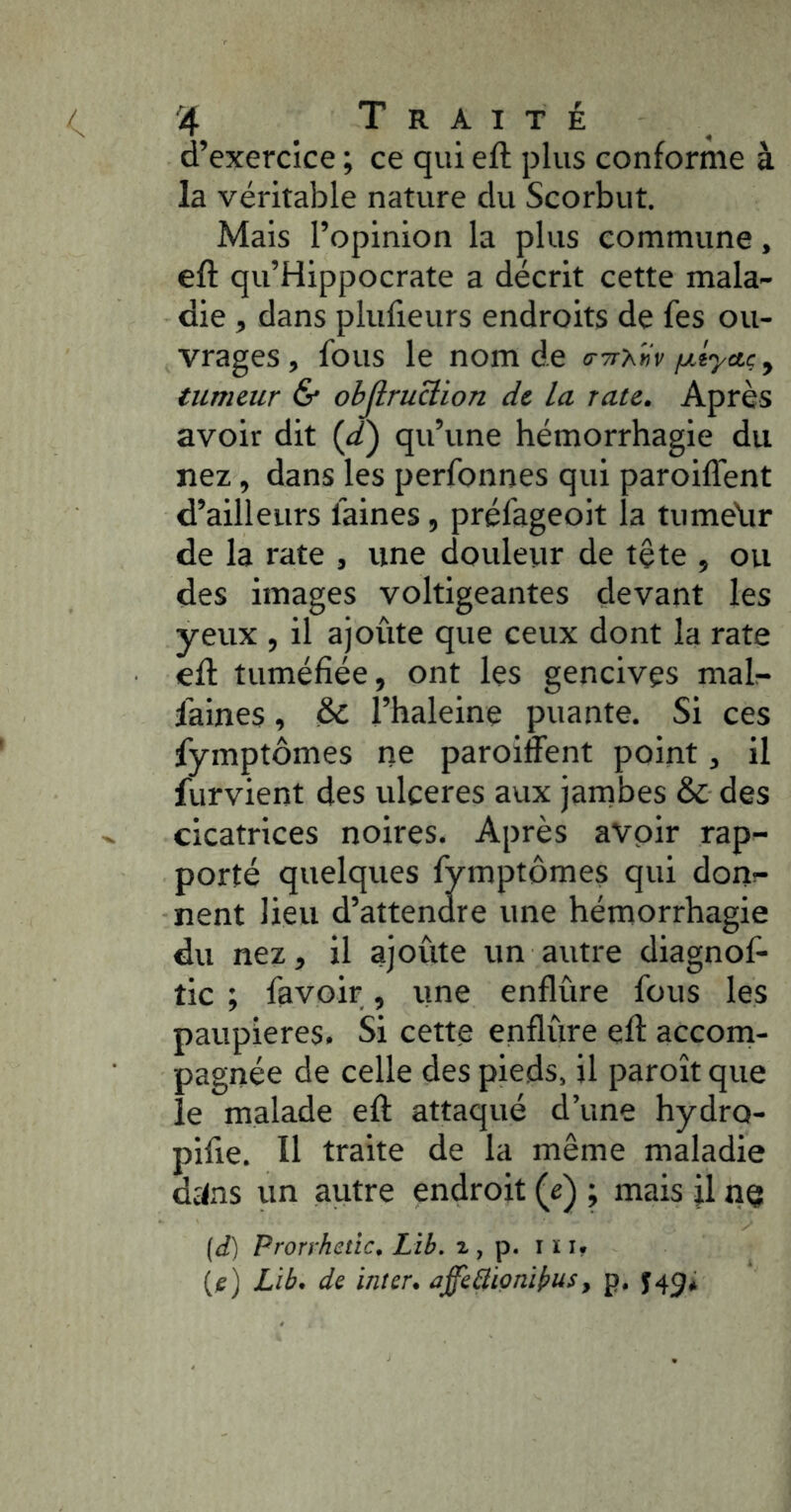 d’exercice ; ce qui eft plus conforme à la véritable nature du Scorbut. Mais l’opinion la plus commune, eft qu’Hippocrate a décrit cette mala- die , dans plufieurs endroits de fes ou- vrages , fous le nom de a-Try^Hv fxtyaç y tïim&ur & obJlruBion de la rate. Après avoir dit {£) qu’une hémorrhagie du nez, dans les perfonnes qui paroiflent d’ailleurs faines, préfageoit la tiimehr de la rate , une douleur de tête , ou des images voltigeantes devant les yeux , il ajoûte que ceux dont la rate eft tuméfiée, ont les gencives mal- faines , & l’haleine puante. Si ces fymptômes ne paroiffent point, il furvient des ulcérés aux jambes & des cicatrices noires. Après avoir rap- porté quelques fymptômes qui don!- nent lieu d’attendre une hémorrhagie du nez, il ajoûte un autre diagnof- tic ; favoir, ime enflûre fous les paupières. Si cette enflure eft accorn- pagnée de celle des pieds, il paroît que le malade eft attaqué d’une hydro- pifte. Il traite de la même maladie dï<.as un autre endroit {è) ; mais jl nq (d) Prorrhetîc. Lib. 2 , p. i ï i* (je) Lib. de inter, affeâionikits, p. ^49*