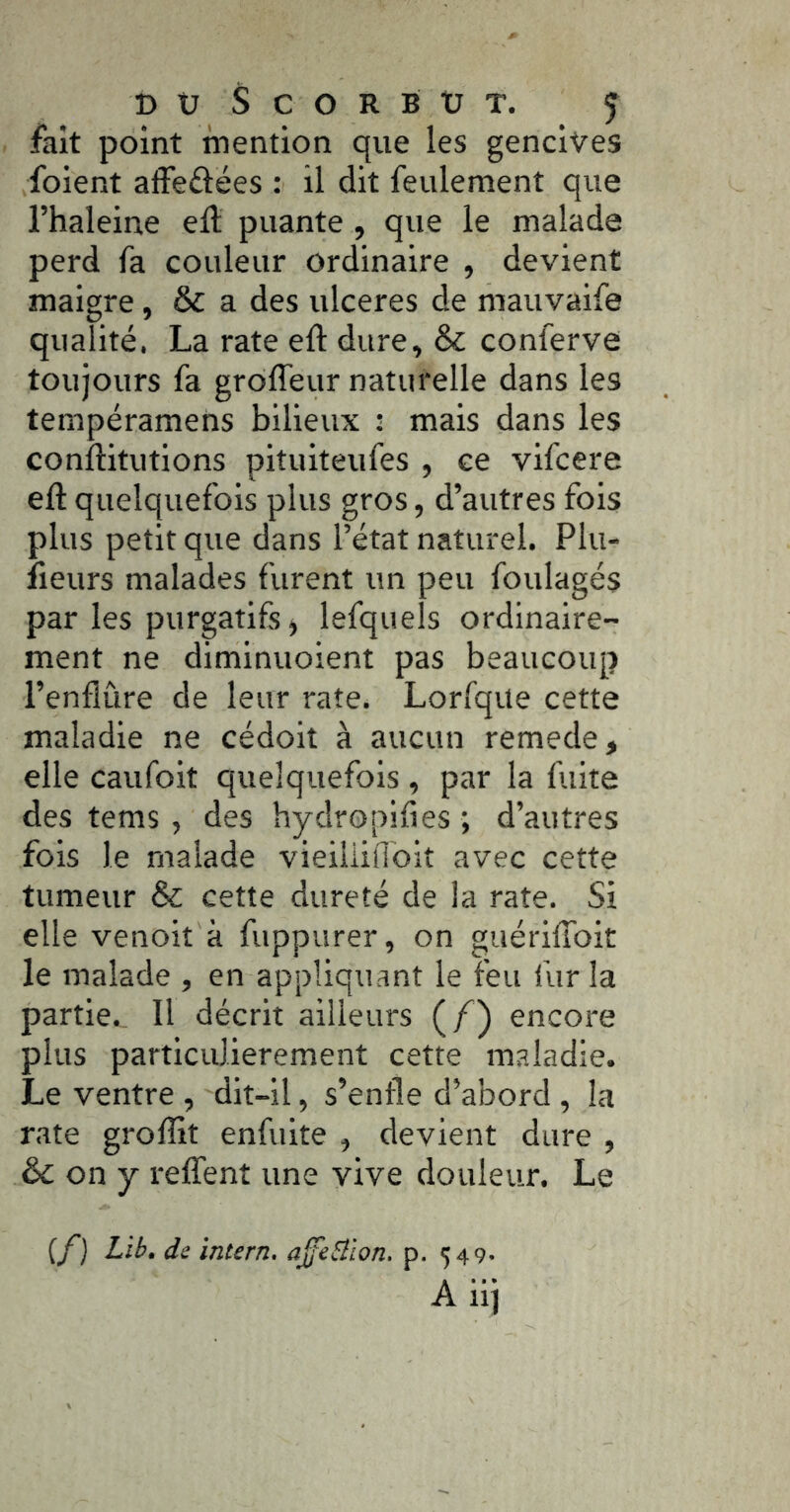 DüScORBtJT. ^ fait point mention que les gencives foient affeftëes : il dit feulement que l’haleine eft puante, que le malade perd fa couleur ordinaire , devient maigre, & a des ulcérés de mauvaife qualité. La rate eft dure, & conferve toujours fa grôfîeur naturelle dans les tempéramens bilieux : mais dans les conftitutions pituiteufes , ce vifcere eft quelquefois plus gros, d’autres fols plus petit que dans l’état naturel. Plu- îieurs malades furent un peu foulagés par les purgatifs, lefquels ordinaire- ment ne diminuoient pas beaucoup l’enflure de leur rate. Lorfque cette maladie ne cédoit à aucun remede, elle caufoit quelquefois, par la fuite des tems , des hydropifies ; d’autres fois le malade vieiiliflbit avec cette tumeur & cette dureté de la rate. Si elle venoit à fuppurer, on guériftbit le malade , en appliquant le feu fur la partie., 11 décrit ailleurs (/) encore plus particulièrement cette maladie. Le ventre , dit-il, s’enfle d’abord , la rate groftit enfulte , devient dure , & on y relTent une vive douleur. Le {/) Lib. de intern. ajfebiion. p. 549- A ii]