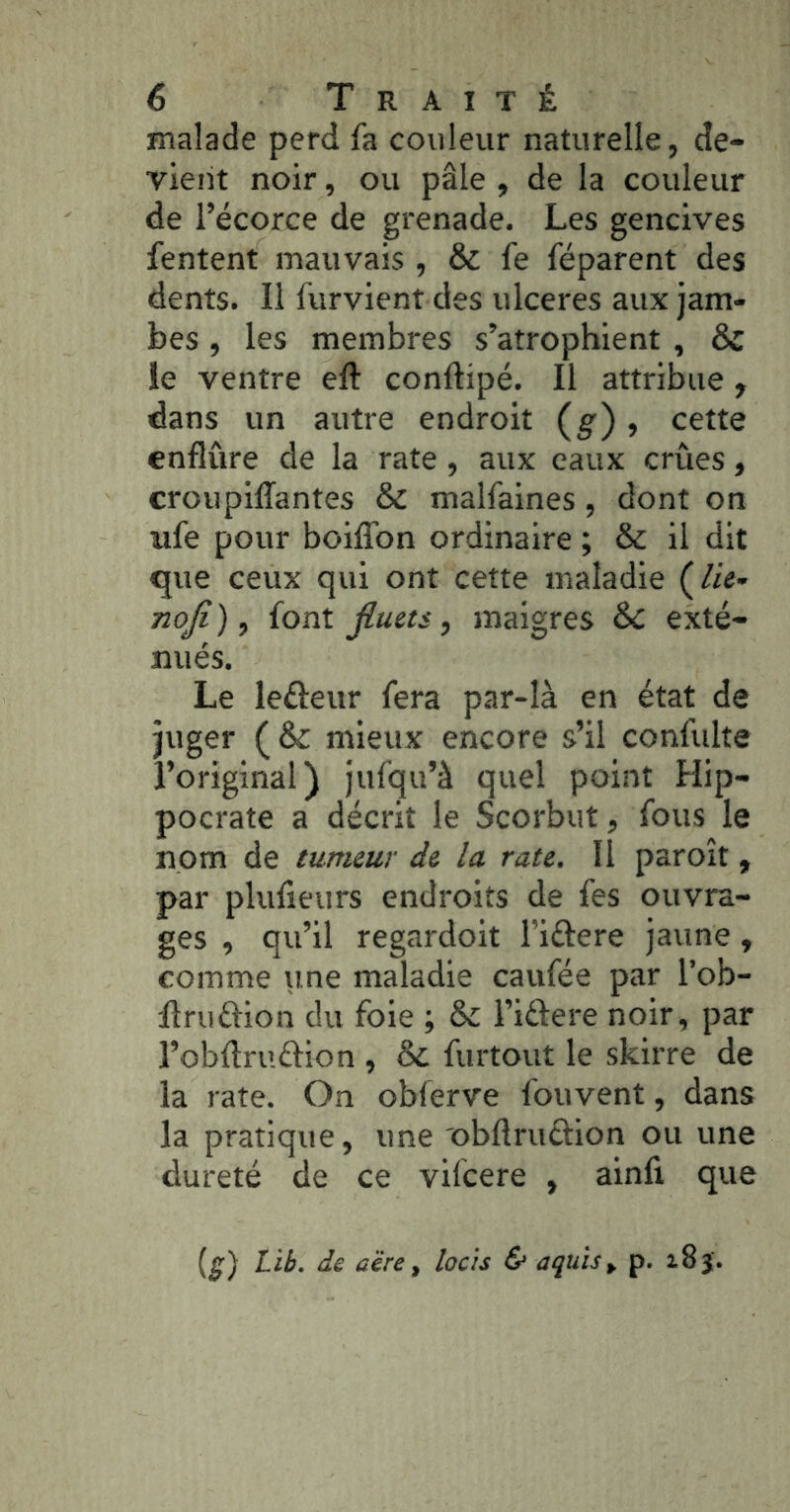 malade perd fa couleur naturelle, de- vieiit noir, ou pâle , de la couleur de l’écorce de grenade. Les gencives fentent mauvais , & fe féparent des dents. Il furvient des ulcérés aux jam- bes , les membres s’atrophient , & le ventre eft conftipé. Il attribue , dans un autre endroit (g'), cette enflure de la rate, aux eaux crues, croupilTantes & malfamés, dont on ufe pour boiffon ordinaire ; & il dit que ceux qui ont cette maladie (/«- noji ), font jluets, maigres & exté- nués. Le leéleur fera par-là en état de juger (& mieux encore s’il confulte l’original) jufqu’à quel point Hip- pocrate a décrit le Scorbut, fous le nom de tumeur de la rate. Il paroît, par plufieurs endroits de fes ouvra- ges , qu’il regardoit l’iftere jaune, comme une maladie caufée par l’ob- llruftion du foie ; & l’iélere noir, par î’obftruftion , & furtout le skirre de la rate. On obferve fouvent, dans la pratique, une obftruélion ou une dureté de ce vifcere , ainfi que (^) Lib. de aëre, lacis & aquis^ p. x8j.