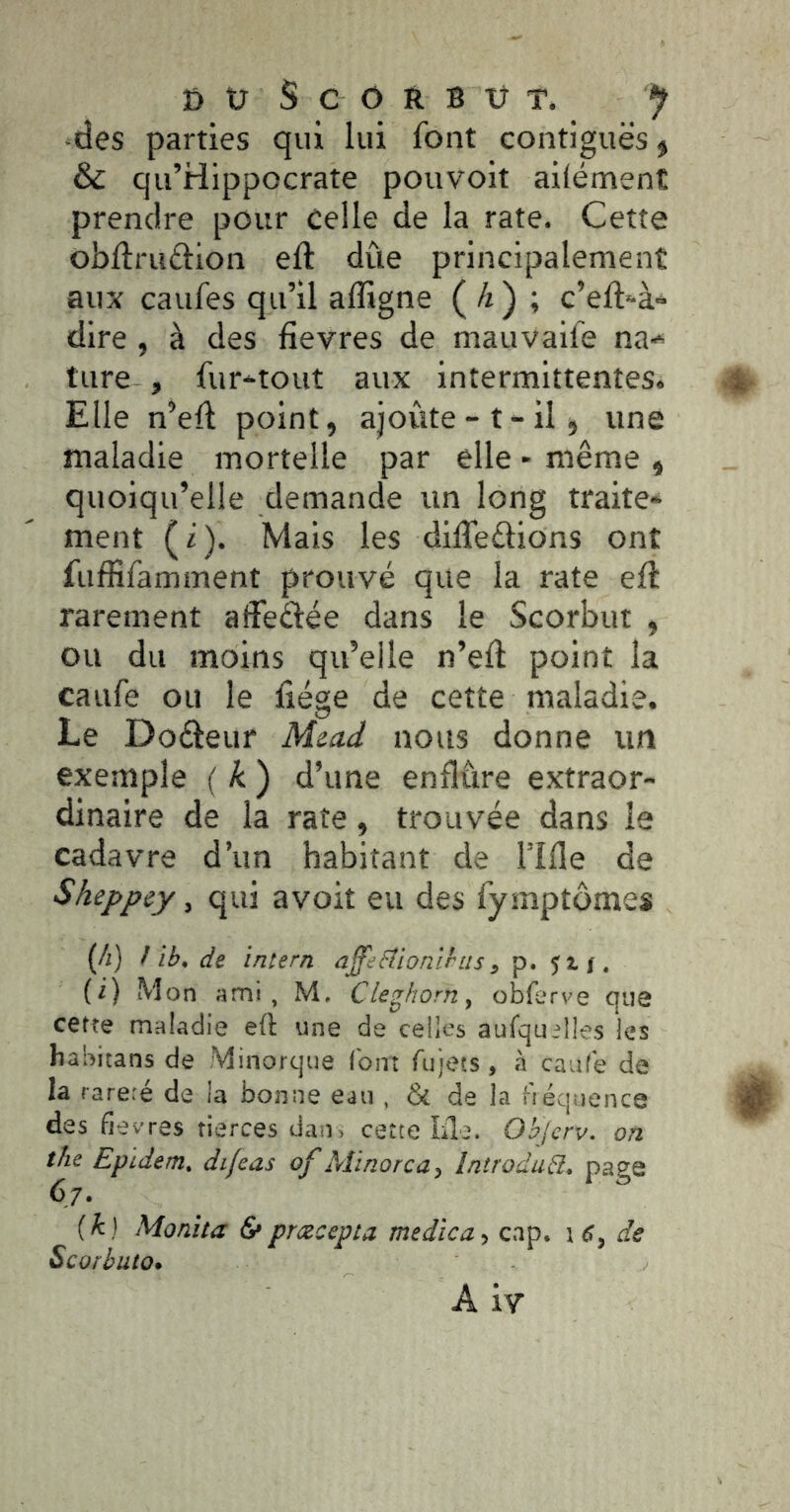 -des parties qui lui font contiguës » & qu’Hlppocrate pouvoit ailément prendre pour celle de la rate. Cette obflruftion eft due principalement aux caufes qu’il afligne ( ^ ) ; c’eft-à- dire , à des fievres de mauvaife na-^ tare , fur-^tout aux intermittentes. Elle n’eft point, ajoute-t-il j une maladie mortelle par elle - même , quoiqu’elle demande un long traite- ment (i). Mais les dilTeêlions ont fufiîfamment prouvé que la rate eft rarement afîeélée dans le Scorbut , ou du moins qu’elle n’efl: point la caufe ou le liège de cette maladie. Le Doêleur M^a.d nous donne un exemple ( k ) d’une enflûre extraor- dinaire de la rate, trouvée dans le cadavre d’un habitant de l’iHe de Sheppey, qui avoit eu des fymptômes (/i) ! ib, de ’lntern affebtionlbus, p. Jtj. (i) Mon ami, M. Cleghorn, obferve que cette maladie eft une de celles aufqu;lles les habitans de Minorque (bin ru)ets, h caaCe de la rare.é de la bonne eau , & de la fiéqiience des fievres tierces dan, cette Lie. Objcrv. on the Epidem, dijeas of Aîinorca, IniroduR, page 67. {k) Monita & pmcepta medîca, c.ip. 1 6, de Scorbuto. A iv
