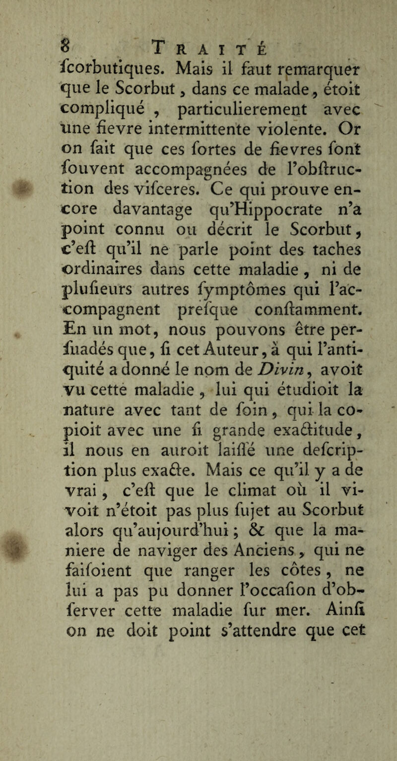 icorbiitiques. Mais il faut remarquer que le Scorbut, dans ce malade, étoit compliqué , particulièrement avec une fievre intermittente violente. Or on fait que ces fortes de fievres font fouvent accompagnées de l’obUruc- tion des vifceres. Ce qui prouve en- core davantage qu’Hippocrate n’a point connu ou décrit le Scorbut, c’eft qu’il ne parle point des taches ordinaires dans cette maladie, ni de plufieurs autres fymptômes qui l’ac- compagnent prefque conftamment. En un mot, nous pouvons être per- fuadés que, fi cet Auteur, à qui l’anti- quité a donné le nom de Divin, avoit vu cetté maladie , lui qui étudioit la nature avec tant de foin , qui la co- pioit avec une fi grande exaditude, il nous en auroit laiflé une defcrip- tion plus exaûe. Mais ce qu’il y a de vrai, c’efi: que le climat où il vi- voit n’étoit pas plus fujet au Scorbut alors qu’aujourd’hui ; & que la ma- niéré de naviger des Anciens , qui ne faifoient que ranger les côtes, ne lui a pas pu donner l’occafion d’ob- ferver cette maladie fur mer. Ainfi on ne doit point s’attendre que cet