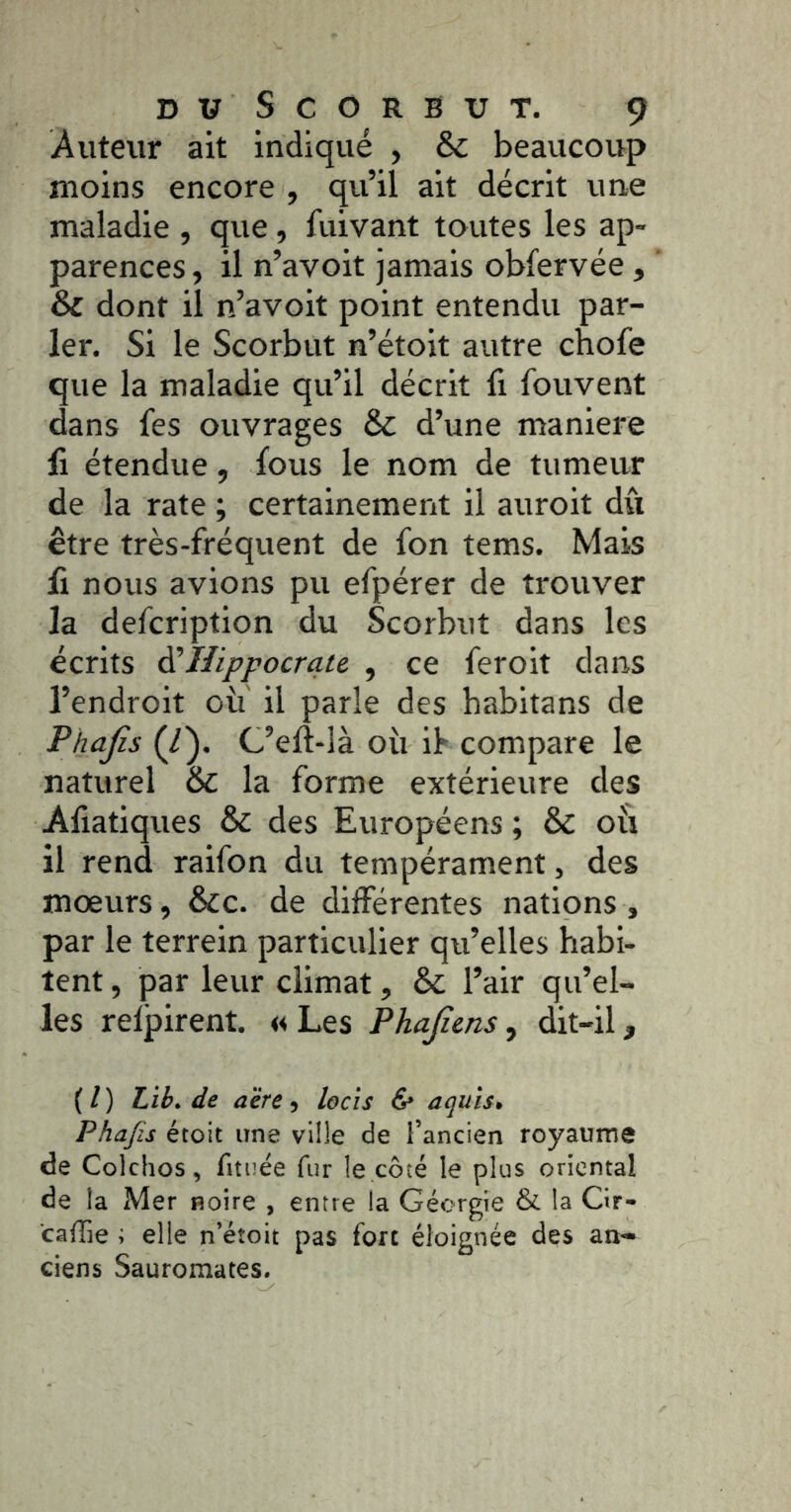 Auteur ait indiqué , & beaucoup moins encore , qu’il ait décrit une maladie , que, fuivant toutes les ap- parences , il n’avoit jamais obfervée , & dont il n’avolt point entendu par- ler. Si le Scorbut n’étoit autre chofe que la maladie qu’il décrit fi fouvent dans fes ouvrages & d’une maniéré li étendue, fous le nom de tumeur de la rate ; certainement il auroit dû être très-fréquent de fon tems. Mais li nous avions pu efpérer de trouver la defcription du Scorbut dans les écrits ^Hippocrate , ce feroit dans l’endroit ou il parle des habitans de Phajis (/). C’elî-là où if compare le naturel & la forme extérieure des Aliatiques & des Européens ; & où il rend raifon du tempérament, des mœurs, &c. de différentes nations, par le terrein particulier qu’elles habi- tent , par leur climat, & l’air qu’el- les relpirent. « Les Phajiens, dit-il, ( l ) Lih, de aère 5 locis & aquîs» Phajis étoit une ville de l’ancien royaume de Colchos, fituée fur le côté le plus oriental de la Mer noire , entre la Géorgie & la Cir- caffie ; elle n’étoit pas fort éloignée des an- ciens Sauromates.