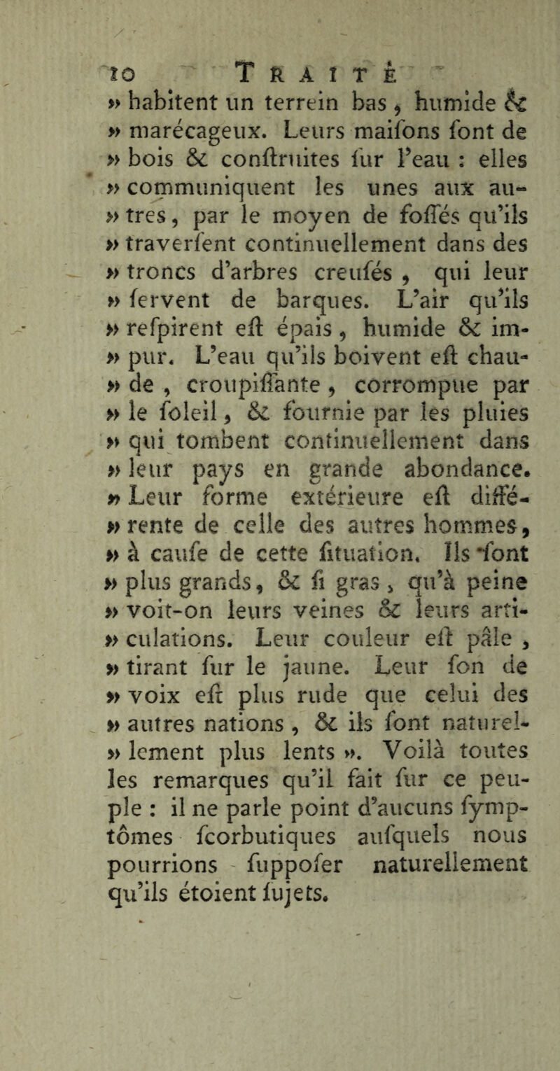 » habitent un terrein bas , humide éc » marécageux. Leurs maifons font de » bois & conftruites fur l’eau : elles » communiquent les unes aux au- » très, par le moyen de foffés qu’ils » traverfent continuellement dans des » troncs d’arbres creufés ^ qui leur » fervent de barques. L’air qu’ils » refpirent efl épais , humide & im- » pur. L’eau qu’ils boivent eft chau- » de , croupiffante , corrompue par » le foleil, &L fournie par les pluies » qui tombent continuellement dans » leur pays en grande abondance. » Leur forme extérieure ell dilFé- » rente de celle des autres hommes, w à caufe de cette fituation. Ils *font » plus grands, & fi gras , qu’à peine »> voit-on leurs veines & leurs arîi- » dilations. Leur couleur elf pâle , » tirant fur le jaune. Leur fon de » voix eft plus rude que celui des »> autres nations , & ils font natiirel- » lement plus lents ». Voilà toutes les remarques qu’il fait fur ce peu- ple : il ne parle point d’aucuns fymp- tômes fcorbutiques aufquels nous pourrions fuppofer naturellement qu’ils étoient fujets.