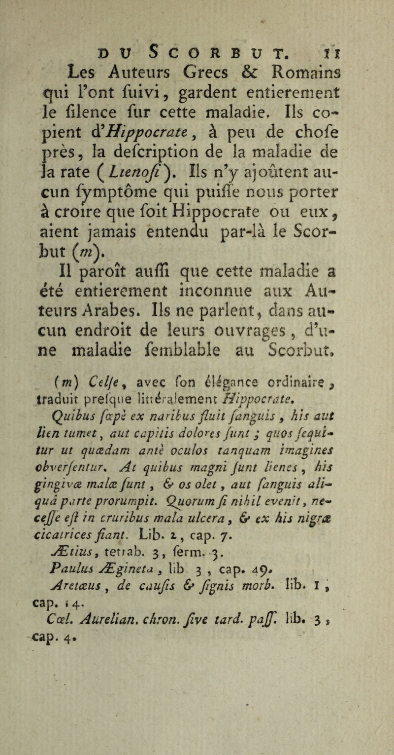 Les Auteurs Grecs & Romains qui l’ont fuivi, gardent entièrement le filence fur cette maladie. Ils co- pient ài Hippocrate, à peu de chofe près, la defcription de la maladie de la rate ( Lienoji'^. Ils n’y ajoûtent au- cun fymptôme qui puiffe nous porter à croire que foit Hippocrate ou eux, aient jamais entendu par-là le Scor- but (ot). Il paroît aulîî que cette maladie a été entièrement inconnue aux Au- teurs Arabes. Ils ne parlent, dans au- cun endroit de leurs ouvrages, d’u- ne maladie femblable au Scorbut. {m) Cülje^ avec Ton élégance ordinaire, traduit prelque littéralement Hippocrate, Quibus fapè ex naribus fluit fanguis , hîs aut lien îurnet ^ aut capitïs dolores Junt ; quos jequi* tur ut quædam ante oculos tanquam imagines cbverjentur, At quibus magni junt lienes , his gingivce rnaiæ funt, & os olet, aut fanguis ali-^ quâ parte prorumpit. Quorum ji nihïl evenn y ne^ cejje eji in cruribus mala ulcéra ^ ^ ex his nigræ cicatrices fiant. Lib. i, cap. 7. Ætiusy tetiab. 3, ferm. 3. Paulus Ægineta , lib 3 , cap. Aretczus, de caufis 6» fignis morb, lib. I , cap. 14. CæL Aurelian, chron. five tard, pajf, lib. 3 , cap. 4.