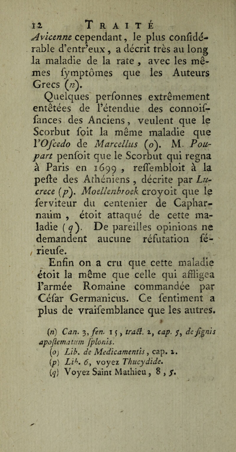 Avicenne cependant, le plus confidé- rable d’entt^eux, a décrit très au long la maladie de la rate , avec les mê- mes fymptômes que les Auteurs Grecs (ji). Quelques perfonnes extrêmement entêtées de l’étendue des connoif- fances des Anciens, veulent que le Scorbut foit la même maladie que VOfcedo de Marcellus (o). M. Pou- part penfolt que le Scorbut qui régna à Paris en 1699 , reffemblolt à la perte des Athéniens , décrite par Lu- crèce (/?). Moellenbroek croyolt que le fervlteur du centenier de Caphar- naiim , étolt attaqué de cette ma- ladie (9). De pareilles opinions ne demandent aucune réfutation fé- , rieufe. Enfin on a cru que cette maladie étoit la même que celle qui affligea l’armée Romaine commandée par Céfar Germanicus. Ce fentiment a plus de vraifemblance que les autres. (n) Can. 'i,fen. 15, iraÜ. i, cap. de jî§nis apojîematiim fplorils. (o) Lib, de Medicamentîs ^ cap. i. {p) 6, voyez Thucydide. [q] Voyez Saini Mathieu , § ,
