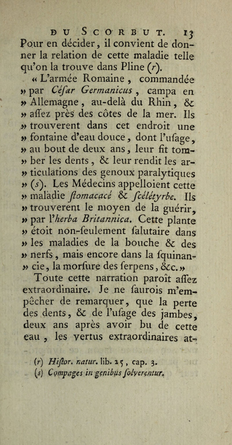 Pour en décider, il convient de don- ner la relation de cette maladie telle qu’on la trouve dans Pline (r). « L’armée Romaine , commandée » par Céfar Germanicus , campa en » Allemagne , au-delà du Rhin , & » allez près des côtes de la mer. Ils trouvèrent dans cet endroit une »> fontaine d’eau douce, dont l’ufage, » au bout de deux ans, leur fît tom- » ber les dents , &; leur rendit les ar- » ticulations des genoux paralytiques » (i). Les Médecins appelloient cette » maladie Jlomacacé & fcéUtyrbe. Ils » trouvèrent le moyen de la guérir, » par Vherba Britannica. Cette plante » étoit non^feulement falutaire dans » les maladies de la bouche & des » nerfs , mais encore dans la fquinan- » de, la morfure des ferpens, &c. » Toute cette narration paroît alTez extraordinaire. Je ne faurois m’em- pêcher de remarquer, que la perte des dents, & de l’ufage des jambes, deux ans après avoir bu de cette eau , les vertus extraordinaires at-^ (r) Hifior» natur, lib. 15 , cap. 3. {.s) Compares in ^çnib^s folvcrrntur»