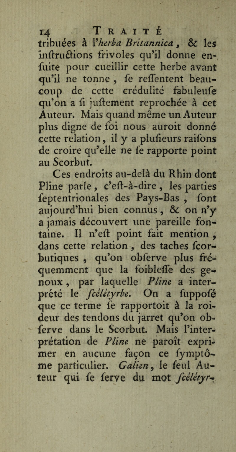 tribuées à Vherba Britannica, & les inftruôions frivoles qu’il donne en- fuite pour cueillir cette herbe avant qu’il ne tonne , fe reffentent beau- coup de cette crédulité fabuleufe qu’on a fi juftement reprochée à cet Auteur. Mais quand même un Auteur plus digne de foi nous auroit donné cette relation, il y a plulieurs raifons de croire qu’elle ne fe rapporte point au Scorbut. Ces endroits au-delà du Rhin dont Pline parle , c’eft-à-dire , les parties feptentrionales des Pays-Bas , font aujourd’hui bien connus, & on n’y a jamais découvert une pareille fon- taine. Il n’eft point fait mention , dans cette relation , des taches fcor- butiques , qu’on obferve plus fré- quemment que la foiblelTe des ge- noux , par laquelle Pline a inter- prété le fcéUtyrbc. On a fuppofé que ce terme fe rapportoit à la roi- deur des tendons du jarret qu’on ob- ferve dans le Scorbut. Mais l’inter- prétation de Pline ne paroît expri- mer en aucune façon ce fymptô- me particulier. Galien, le feul Au- teur qui fe ferve du mot fcéUtyr^^