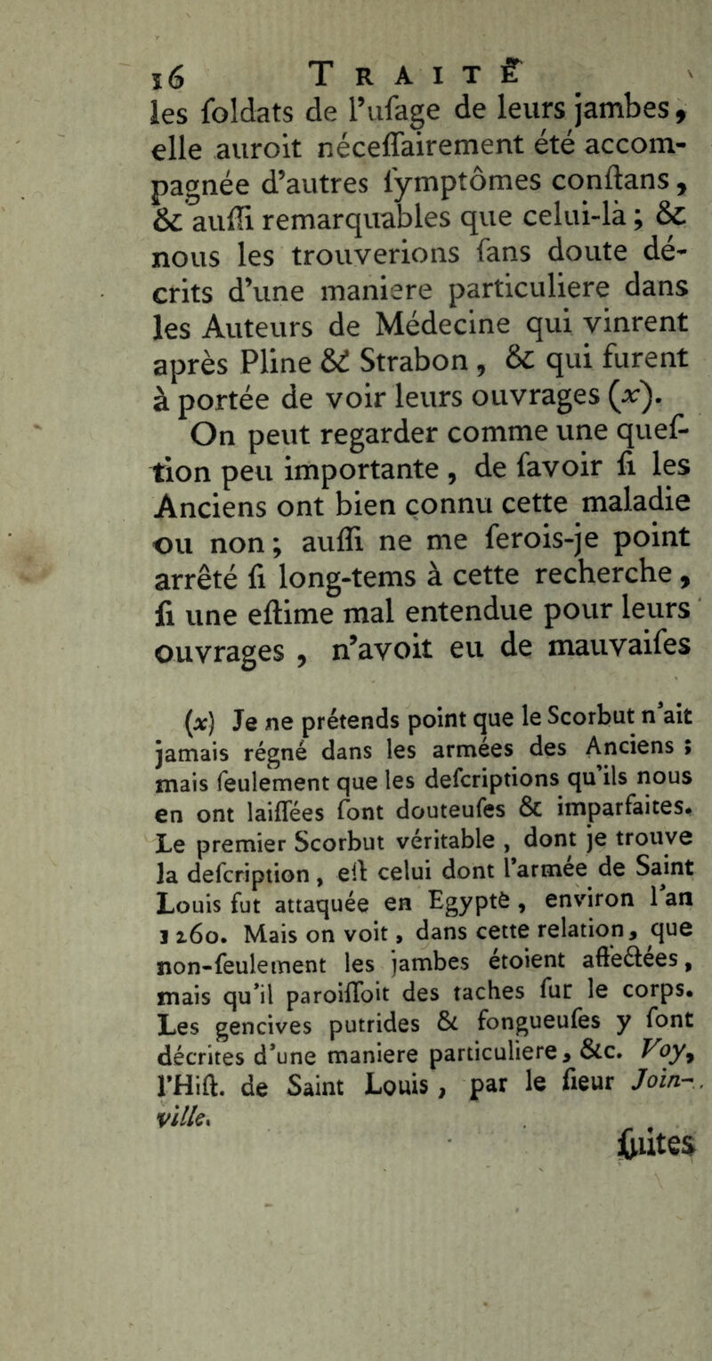 les foldats de l’iifage de leurs jambes, elle auroit nécelTairement été accom- pagnée d’autres lymptômes conftans , & aiiffi remarquables que celui-là ; & nous les trouverions fans doute dé- crits d’une maniéré particulière dans les Auteurs de Médecine qui vinrent après Pline U Strabon , & qui furent à portée de voir leurs ouvrages (v). On peut regarder comme une quef> tion peu importante , de favoir fi les Anciens ont bien connu cette maladie ou non ; aufli ne me ferois-je point arrêté fi long-tems à cette recherche, fi une eftime mal entendue pour leurs ouvrages , n’avoit eu de mauvaifes {x) Je ne prétends point que le Scorbut n ait jatnais régné dans les armees des Anciens > mais feulement que les defcriptions qu ils nous en ont laiflees font douteufes & imparfaites. Le premier Scorbut véritable , dont je trouve la defcription , ell celui dont 1 armee de Samt Louis fut attaquée en Egypte , environ 1 an ï t6o. Mais on voit, dans cette relation, que non-feulement les jambes etoient afléélees, mais qu’il paroiflbit des taches fur le corps. Les gencives putrides & fongueufes y font décrites d’une maniéré particulière, &c. J’uy, l’Hift. de Saint Louis, par le fleur Join~ .