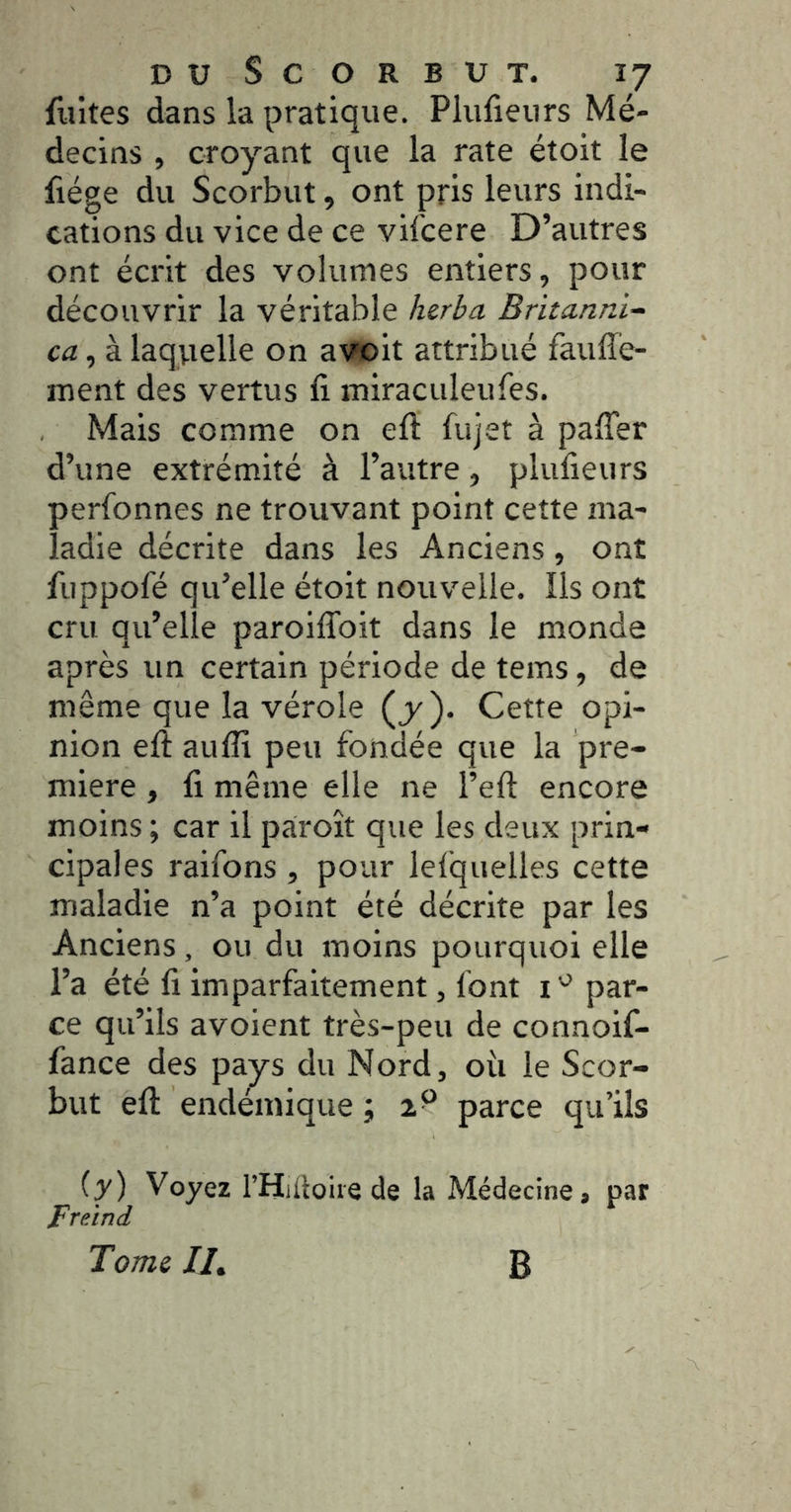 fuites dans la pratique. Plufieiirs Mé- decins , croyant que la rate étoit le fiége du Scorbut, ont pris leurs indi- cations du vice de ce vifcere D’autres ont écrit des volumes entiers, pour découvrir la véritable herbu Britanni- ca , à laqvxelle on avoit attribué faufîé- ment des vertus fi miraculeufes. Mais comme on efi; fujet à pafier d’une extrémité à l’autre, plufieurs perfonnes ne trouvant point cette ma- ladie décrite dans les Anciens, ont fiippofé qu’elle étoit nouvelle. Ils ont cru qu’elle paroiflbit dans le monde après un certain période de tems, de même que la vérole (y). Cette opi- nion efi: aufli peu fondée que la pre- mière , fi même elle ne l’eft encore moins ; car il pàroît que les deux prin- cipales raifons , pour lefquelles cette maladie n’a point été décrite par les Anciens, ou du moins pourquoi elle l’a été fi imparfaitement, font i par- ce qu’ils avoient très-peu de connoif- fance des pays du Nord, oii le Scor- but efi: endémique ; 2^ parce qu’ils {y) Voyez rHiüoiie de la Médecine, par FreÀnd Tome //, B