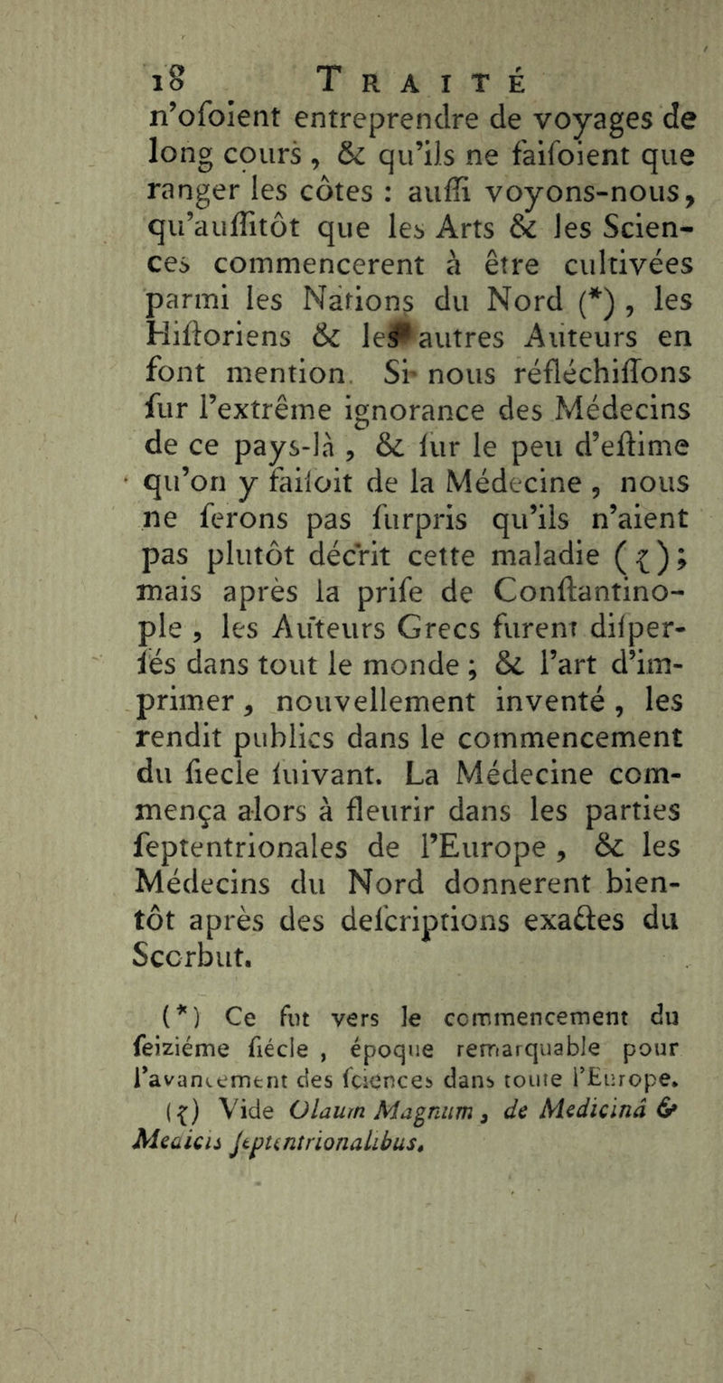n’ofoient entreprendre de voyages de long cours , & qu’ils ne faifoient que ranger les côtes : aufîi voyons-nous, qu’auflitôt que les Arts & les Scien- ces commencèrent à être cultivées parmi les Nations du Nord (*) , les Hiftoriens & lePautres Auteurs en font mention Sr nous réfléchilTons fur l’extrême ignorance des Médecins de ce pays-là , Si. lur le peu d’eftime qu’on y failoit de la Médecine , nous ne ferons pas furpris qu’ils n’aient pas plutôt décrit cette maladie ( ^ ) ; mais après la prife de Conftantino- ple , les Auteurs Grecs furent dilper- îés dans tout le monde ; Si l’art d’im- primer , nouvellement inventé, les rendit publics dans le commencement du fiecîe iuivant. La Médecine com- mença alors à fleurir dans les parties feptentrionales de l’Europe , Si les Médecins du Nord donnèrent bien- tôt après des delcriptions exaftes du Scorbut. ( * ) Ce fut vers le ccrrimencement du feiziéme fiécle , époque reirrarquable pour l’avaniemtnt des fcicuces dans toute l’Europe. ({) Vide Olaum Magnum, de Medicinâ & Meaieti Jtpuntrionalibus,