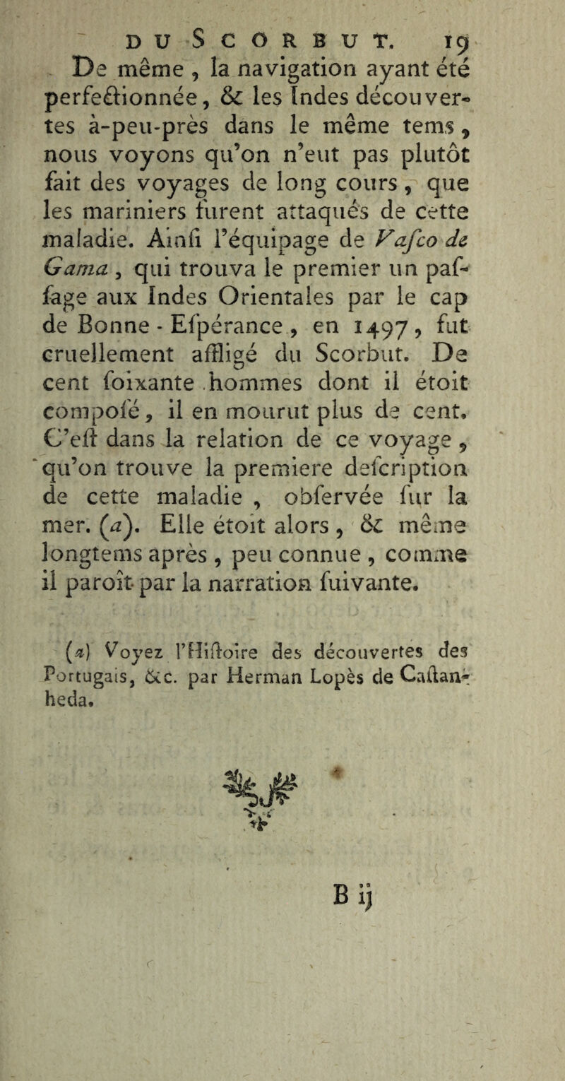 DUSCORBUT. içt De même , la navigation ayant été perfectionnée, &C les Indes découver- tes à-peu-près dans le même tems , nous voyons qu’on n’eut pas plutôt fait des voyages de long cours , que les mariniers furent attaqués de cette maladie. Ainfi l’équipage de Vafco de Gama , qui trouva le premier un paf- fage aux Indes Orientales par le cap de Bonne • Efpérance , en 1497, fut cruellement affligé du Scorbut. De cent foixante hommes dont il étoit compofé, il en mourut plus de cent. C’erî dans la relation de ce voyage , qu’on trouve la première defcription de cette maladie , obfervée fur la mer. (a). Elle étoit alors , <k. même longtems après , peu connue , comme il paroît par la narration fuivante. («) Voyez rtîiftoire des découvertes des Portugais, Ûcc. par Herman Lopès de Caftanr heda. Bi)