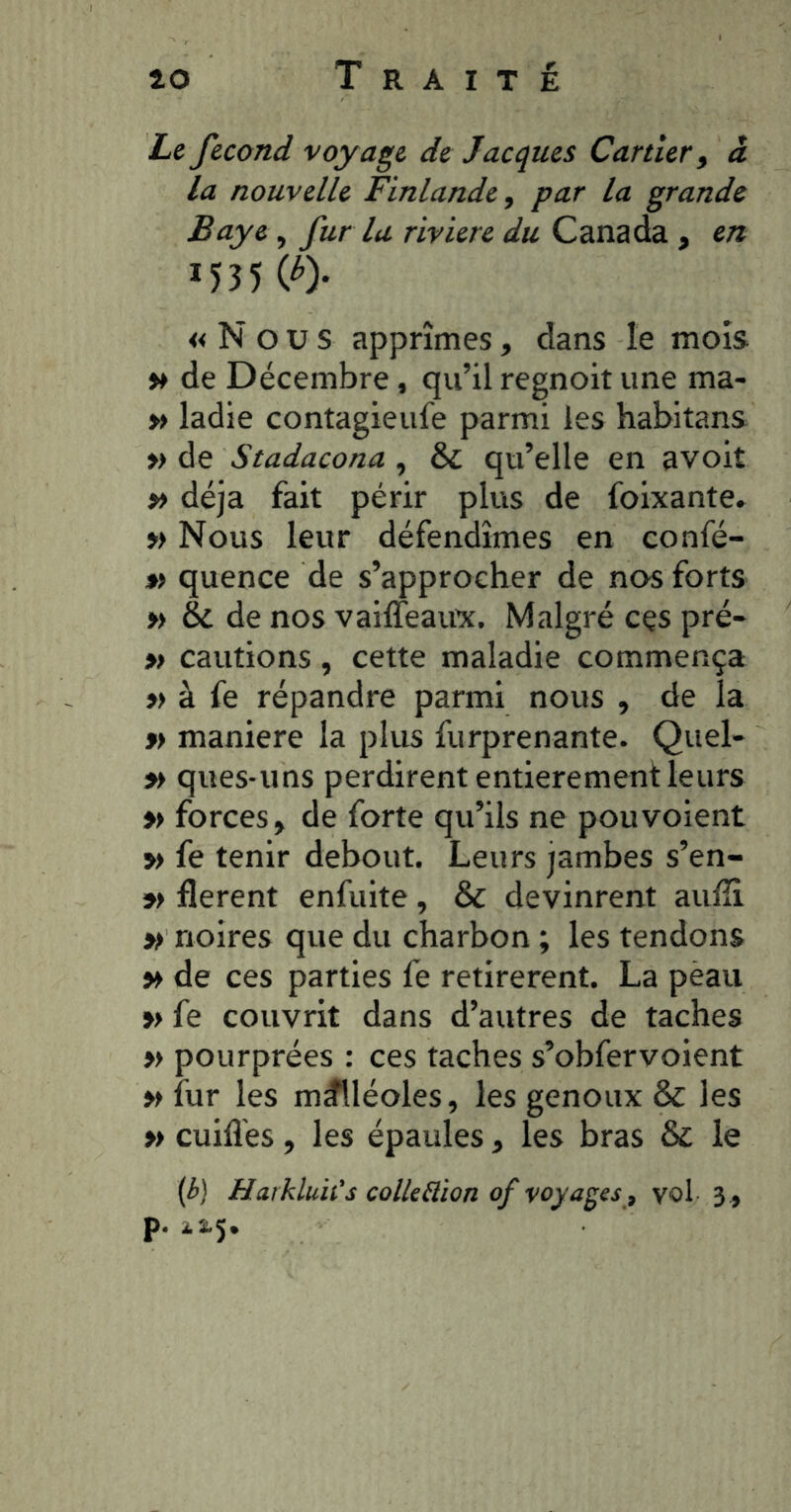 Le fécond voyage de Jacques Carder y à la nouvelle Finlande, par la grande Baye, fur la rivière du Canada , en 1535 (^)* « N O U S apprîmes, dans le mois »» de Décembre, qu’il regnoit une ma- » ladie contagieufe parmi les habitans » de Stadacona , & qu’elle en avoiî » déjà fait périr plus de foixante» » Nous leur défendîmes en confé- » quence de s’approcher de nos forts » èc de nos vaiffeaux. Malgré cçs pré- » cautions, cette maladie commença »> à fe répandre parmi nous , de la »> maniéré la plus furprenante. Quel- » ques-uns perdirent entièrement leurs 5> forces» de forte qu’ils ne pou voient » fe tenir debout. Leurs jambes s’en- »> lièrent enfuite, & devinrent aulîi » noires que du charbon ; les tendons » de ces parties fe retirèrent. La pèau » fe couvrit dans d’autres de taches » pourprées : ces taches s’obfervoient » fur les malléoles, les genoux & les » cuifl'es, les épaules » les bras & le (é) Harkluit's coUeüion of voyages , vol 3 , p.