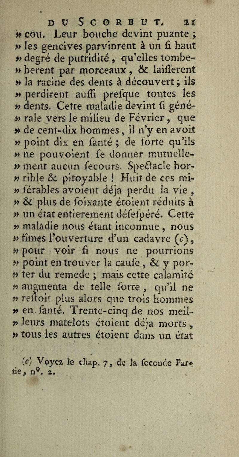» cou. Leur bouche devint puante ; M les gencives parvinrent à un li haut degré de putridité, qu’elles tombe- » berent par morceaux , & laifferent » la racine des dents à découvert ; ils » perdirent aufli prefque toutes les » dents. Cette maladie devint fi géné- » raie vers le milieu de Février , que » de cent-dix hommes, il n’y en avoit » point dix en fanté ; de forte qu’ils » ne pouvoient fe donner mutuelle- yy ment aucun fecours. Speûacle hor- y> rible & pitoyable ! Huit de ces mi- » férables avoient déjà perdu la vie , yy & plus de foixante étoient réduits à y> un état entièrement défefpéré. Cette » maladie nous étant inconnue , nous y> fîmes l’ouverture d’un cadavre (c), » pour voir fi nous ne pourrions yy point en trouver la caufe, & y por- yy ter du remede ; mais cette calamité yy augmenta de telle forte, qu’il ne yy refïoit plus alors que trois hommes yy en fanté. Trente-cinq de nos meil- » leurs matelots étoient déjà morts , yy tous les autres étoient dans un état (c) Voyez le chap. 7, de la fécondé Par-