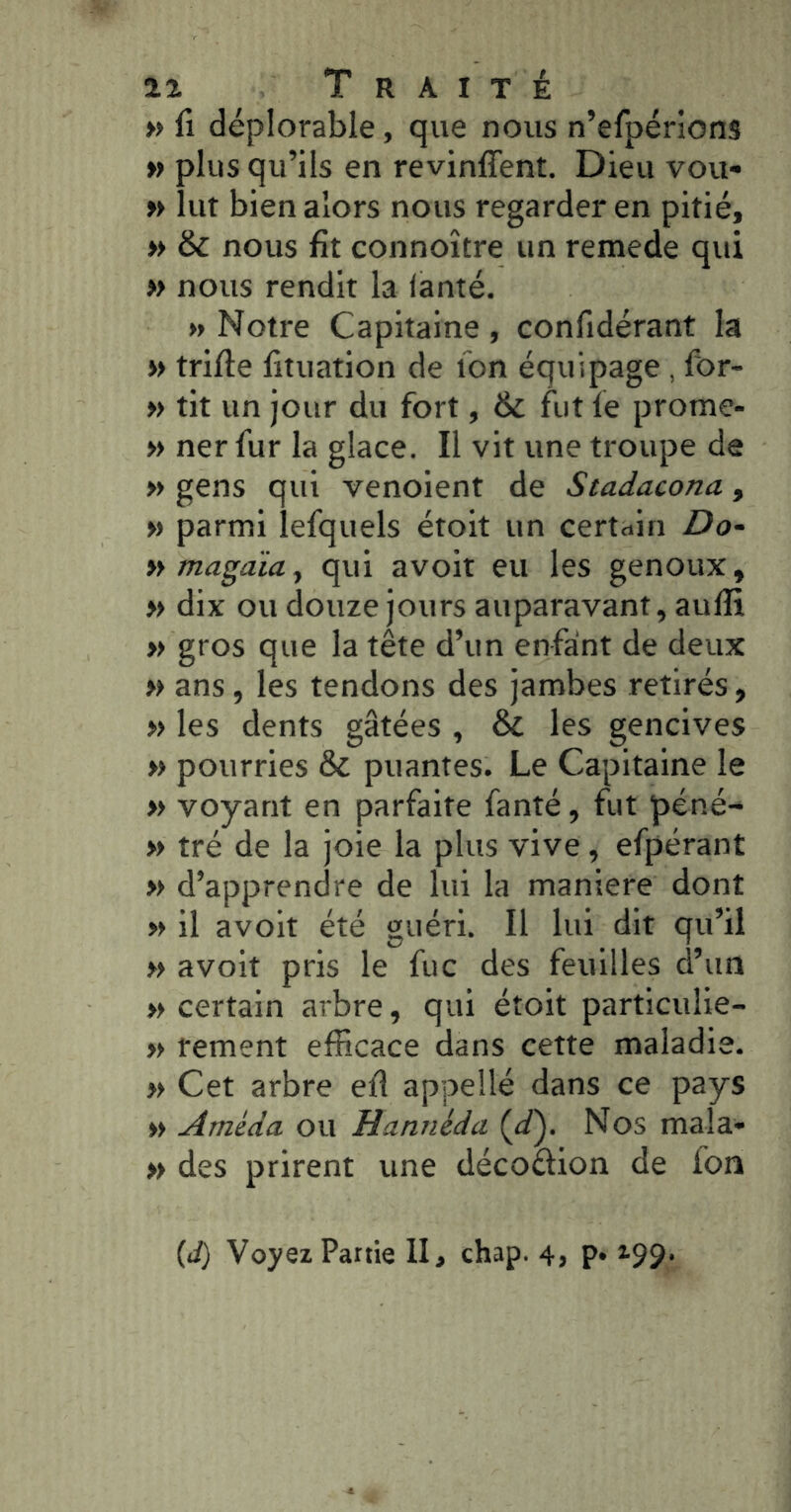 » fl déplorable, que nous n’efpérions » plus qu’ils en revinffent. Dieu vou- » lut bien alors nous regarder en pitié, » & nous fît connoître un remede qui » nous rendit la lanté. » Notre Capitaine , confidérant la » trifle fitiiation de ton équipage , for- » tit un jour du fort, & fut fe prome- » ner fur la glace. Il vit une troupe de » gens qui venoient de Stadacona, » parmi lefquels étoit un certain Do~ tymagaïa^ qui avoir eu les genoux, » dix ou douze jours auparavant, aufïi » gros que la tête d’un enfaint de deux » ans, les tendons des jambes retirés, » les dents gâtées , ÔC les gencives » pourries & puantes. Le Capitaine le » voyant en parfaite fanté, fut péné- » tré de la joie la plus vive, efpérant » d’apprendre de lui la maniéré dont » il avoir été guéri. Il lui dit qu’il » avoir pris le fuc des feuilles d’un » certain arbre, qui étoit partlculie- » rement efficace dans cette maladie. » Cet arbre efl appellé dans ce pays » Améda ou Hannéda (d^. Nos mala* » des prirent une décoâion de fon {d) Voyez Partie II, chap. 4, p. 199.
