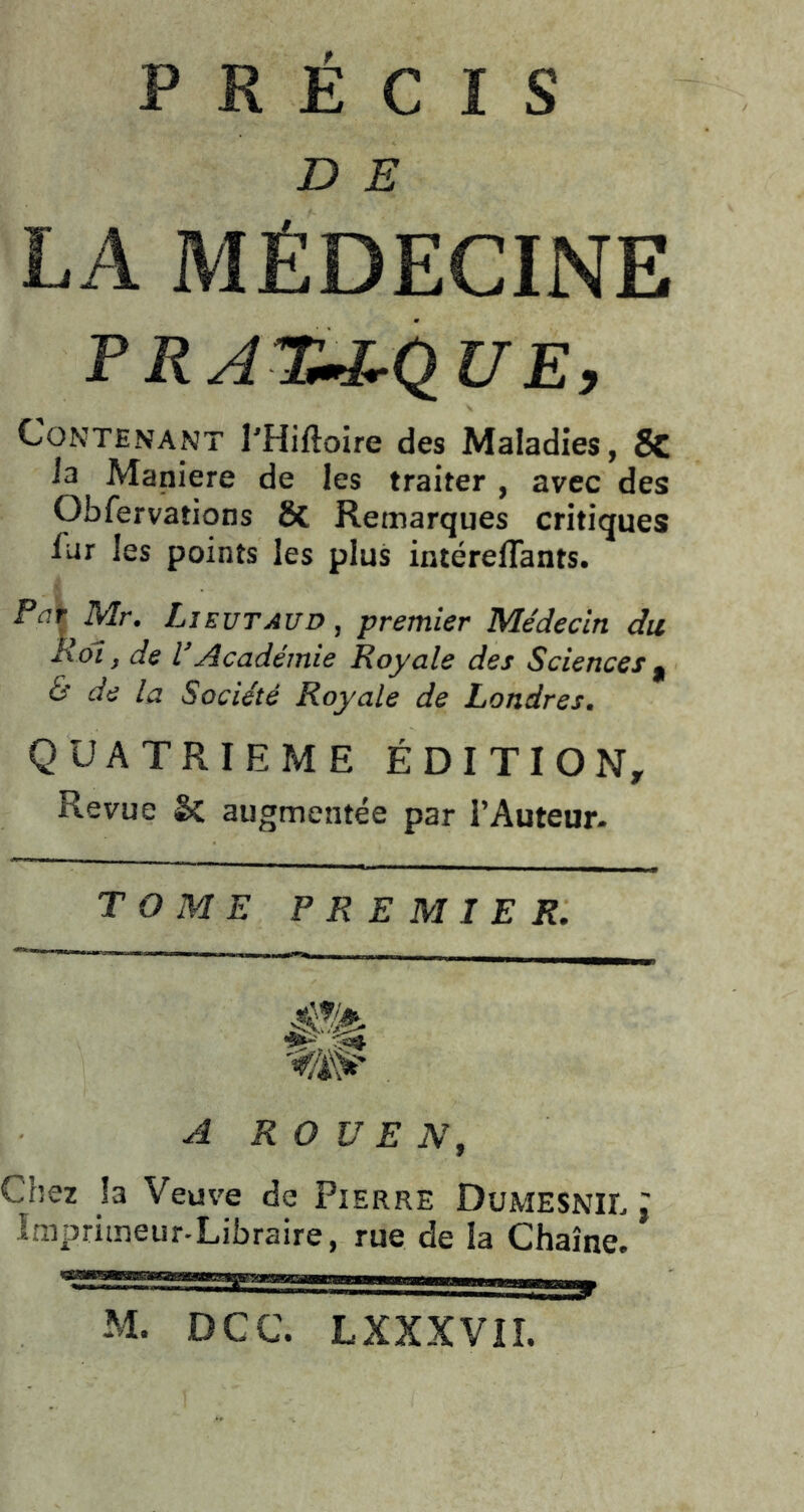 PRÉCIS D S LA MÉDECINE P RAlü-J^QUE, Contenant l’Hiftoire des Maladies, 8c ia Maniéré de les traiter , avec des Obfervations ÔC Remarques critiques fur les points les plus intérelTants. PûtMr. Lie UT AUD, premier Médecin du Roi, de l’Académie Royale des Sciences ^ & de la Société Royale de Londres. QUATRIEME ÉDITION, Revue êc augmentée par l’Auteur- T O ME PREMIER. A ROUEN, Chez la Veuve de Pierre Dumesnil I Imprimeur-Libraire, rue de la Chaîne. M. DCC. LXXXVII.