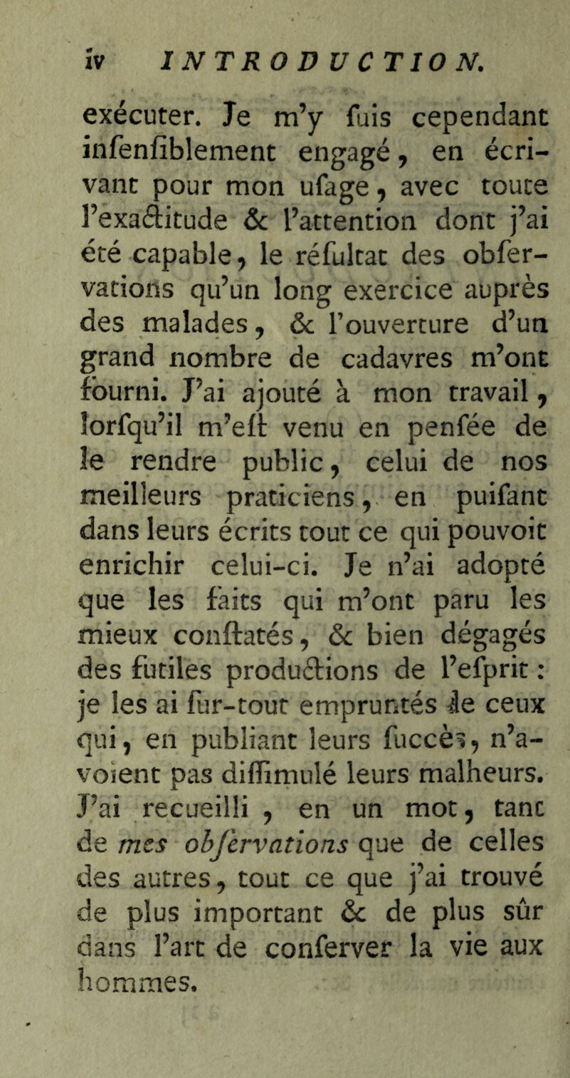 exécuter. Je m’y fuis cependant infenfiblement engagé, en écri- vant pour mon ufage 9 avec toute l’exaditude ôc l’attention dont j’ai été capable, le réfultat des obfer- vations qu’un long exercice auprès des malades, & l’ouverture d’un grand nombre de cadavres m’ont fourni. J’ai ajouté à mon travail 9 îorfqu’il m’elt venu en penfée de le rendre public, celui de nos meilleurs praticiens, en puifant dans leurs écrits tout ce qui pouvoir enrichir celui-ci. Je n’ai adopté que les faits qui m’ont paru les mieux conftatés, ôc bien dégagés des futiles produéfions de l’efprit : je les ai fur-tout empruntés ie ceux qui, en publiant leurs fuccès, n’a- voient pas diflimulé leurs malheurs. J’ai recueilli , en un mot, tant de mes obfervations que de celles des autres, tout ce que j’ai trouvé de plus important de de plus sûr dans l’art de conferver la vie aux hommes.