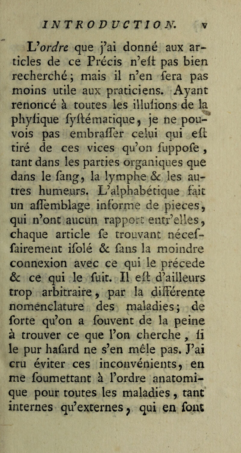 Uordre que j’ai donné aux ar- ticles de ce Précis n’ett pas bien recherché ; mais il n’en fera pas moins utile aux praticiens. Ayant renoncé à toutes les Ululions de la phylique fyfté ma tique, je ne pou- vois pas embrafler celui qui eft tiré de ces vices qu’on fuppofe , tant dans les parties organiques que dans le fang, la lymphe 6c les au- tres humeurs. L’alphabétique fait un alïèmbiage informe de pièces, qui n’ont aucun rapport entr’elles, chaque article fe trouvant nécef- fairement ifolé 6c fans la moindre connexion avec ce qui le précédé 6c ce qui le fuit. Il eft d’ailleurs trop arbitraire, par la différente nomenclature des maladies; de forte qu’on a fouvent de la peine à trouver ce que l’on cherche, li le pur hafard ne s’en mêle pas. J’ai cru éviter ces inconvénients, en me foumettant à l’ordre anatomi- que pour toutes les maladies , tant internes qu’externes j qui en font