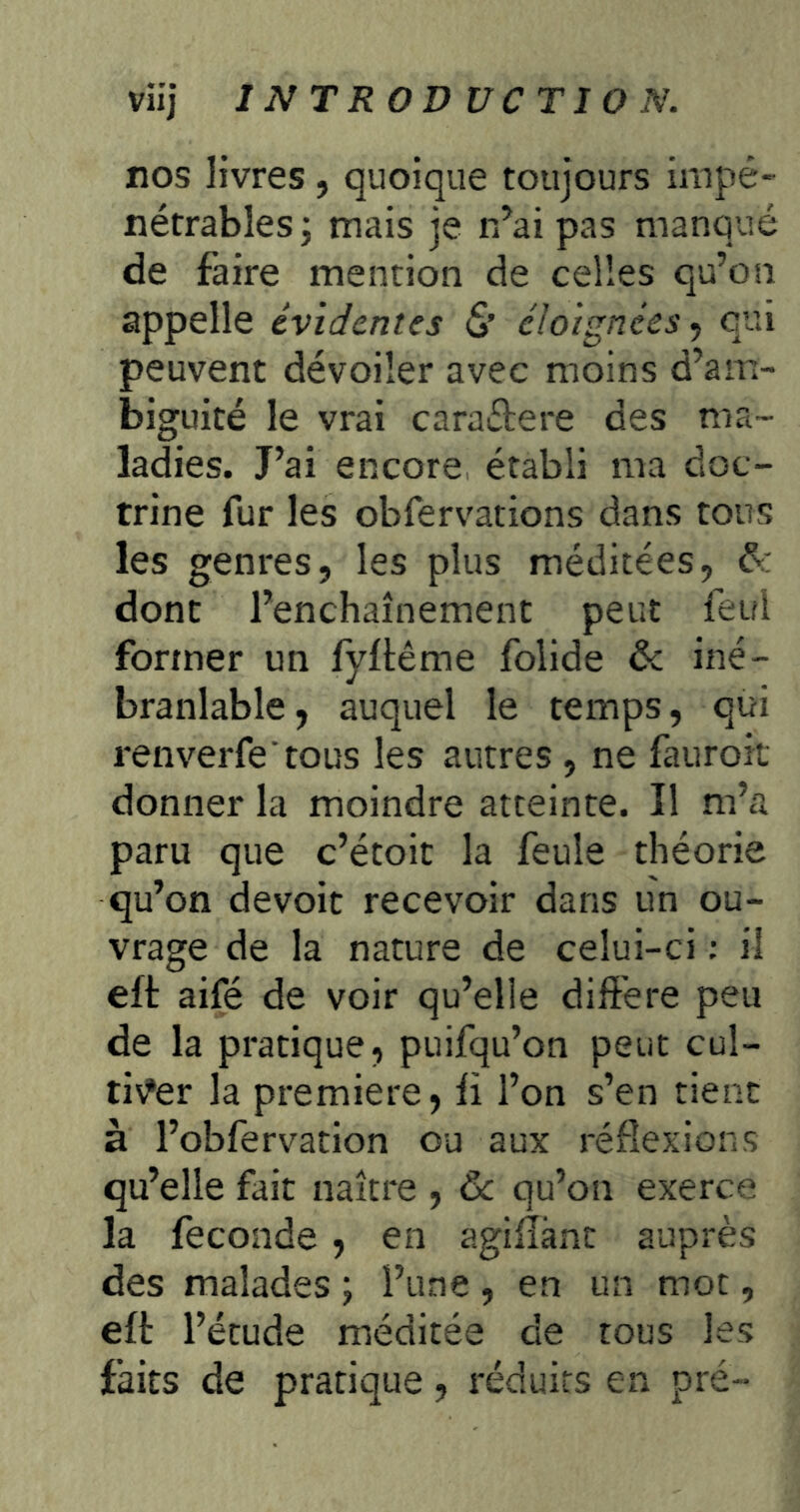 nos livres, quoique toujours impé- nétrables j mais je r/ai pas manqué de faire mention de celles qu’on appelle évidentes S’ éloignées^ qui peuvent dévoiler avec moins d’am- biguité le vrai caraétere des ma- ladies. J’ai encore établi ma doc- trine fur les obfervations dans tous les genres, les plus méditées, &: dont l’enchaînement peut feul former un lyltême folide & iné- branlable , auquel le temps, qui renverfe tous les autres , ne fauroit donner la moindre atteinte. Il m’a paru que c’étoit la feule théorie qu’on devoir recevoir dans un ou- vrage de la nature de celui-ci ; il efi: aifé de voir qu’elle différé peu de la pratique, puifqu’on peut cul- ti\?er la première, li l’on s’en tient à l’obfervation ou aux réflexions qu’elle fait naître , 6c qu’on exerce la fécondé , en agiflànc auprès des malades ; l’une , en un mot, eft l’étude méditée de tous les faits de pratique, réduits en pré-