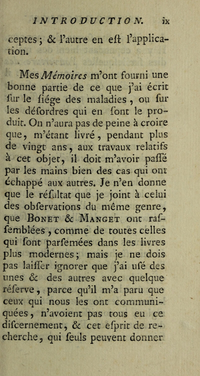 ceptes ; ôc l’autre en eft l’applica- tion. Mes Mémoires m’ont fourni une bonne partie de ce que j’ai écrit fur le fiége des maladies , ou fur les défordres qui en font le pro- duit. On n’aura pas de peine à croire que, m’étant livré, pendant plus de vingt ans, aux travaux relatifs à cet objet, il doit m’avoir pafle par les mains bien des cas qui ont échappé aux autres. Je n’en donne que le réfaltat que je joint à celui des obfervations du même genre, que Bonet & Manget ont raf- fembîées , comme de toutes celles qui font parfemées dans les livres plus modernes ; mais je ne dois pas lailïèr ignorer que j’ai ufé des unes ëc des autres avec quelque réferve, parce qu’il m’a paru que ceux qui nous les ont communi- quées , n’avoient pas tous eu ce difcernement, 6c cet efprit de re- cherche, qui feuls peuvent donner