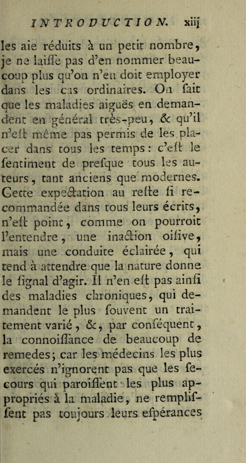 les aie réduits à un petit nombre, je ne laiü'e pas d’en nommer beau- coup plus qu’on n’en doit employer dans les cas ordinaires. On fait que les maladies aiguës en deman- dent en général très-peu, Ôc qu’il n’ell: même pas permis de les pla- cer dans tous les temps : c’eft le fentimenc de prefque tous les au- teurs , tant anciens que modernes. Gecte expeétation au relie li re- commandée dans tous leurs écrits, n’elt point, comme on pourroic l’entendre, une inaétion oilive, mais une conduite éclairée, qui tend à attendre que la nature donne le lignai d’agir, il n’en elt pas ainlî des maladies chroniques, qui de- mandent le plus foLivent un trai- tement varié , &, par conféquent, la connoilîànce de beaucoup de remedes; car les médecins les plus exercés n’ignorent pas que les fe- cours qui paroilTenc les plus ap- propriés à la maladie , ne remplif- fent pas toujours leurs efpéraaces