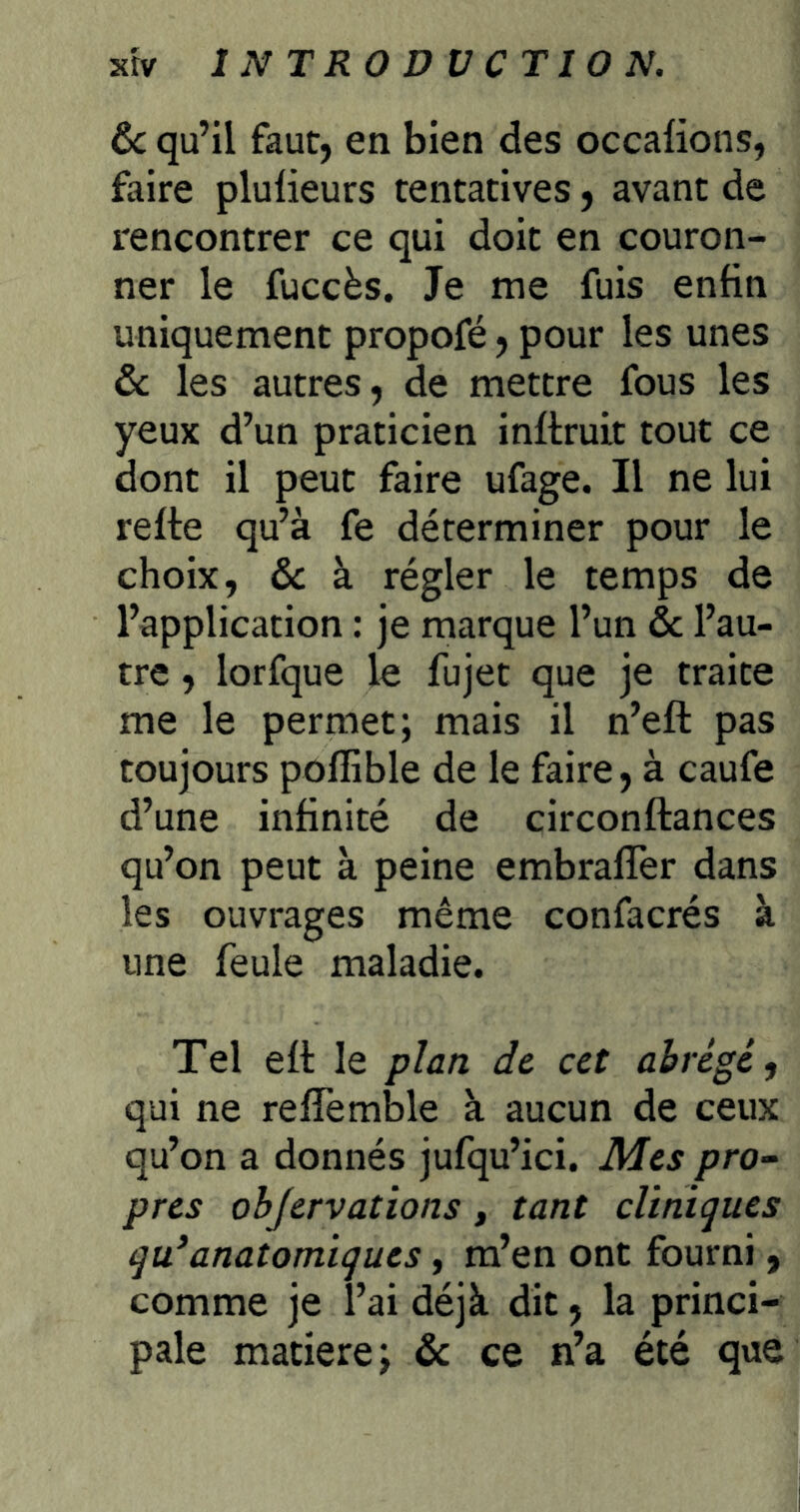 ôc qu’il faut, en bien des occaüons, faire plulieurs tentatives, avant de rencontrer ce qui doit en couron- ner le fuccès. Je me fuis enfin uniquement propofé, pour les unes & les autres, de mettre fous les yeux d’un praticien inftruit tout ce dont il peut faire ufage. Il ne lui refte qu’à fe déterminer pour le choix, & à régler le temps de l’application : je marque l’un & l’au- tre , lorfque le fujet que je traite me le permet; mais il n’efl: pas toujours poffible de le faire, à caufe d’une infinité de circonftances qu’on peut à peine embralTer dans les ouvrages même confacrés à une feule maladie. Tel ett le plan de cet abrégé, qui ne refTemble à aucun de ceux qu’on a donnés jufqu’ici. Mes pro^ près objervations, tant cliniques qu*anatomiques, m’en ont fourni, comme je l’ai déjà dit, la princi- pale matière; de ce n’a été que